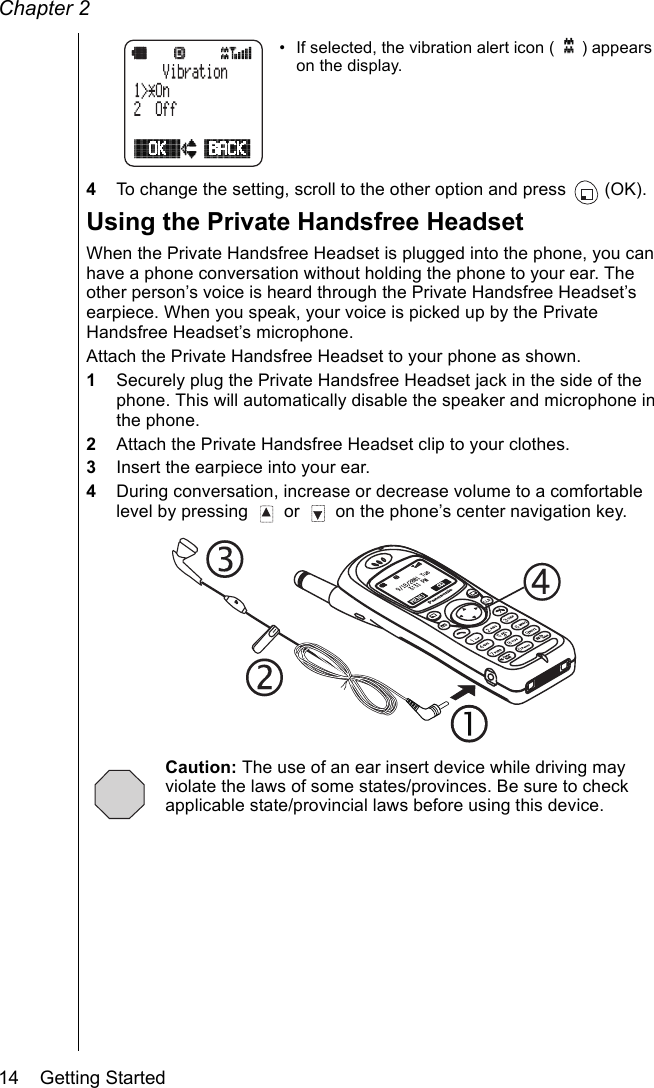 Chapter 214    Getting Started• If selected, the vibration alert icon ( ) appears on the display.4To change the setting, scroll to the other option and press  (OK). Using the Private Handsfree HeadsetWhen the Private Handsfree Headset is plugged into the phone, you can have a phone conversation without holding the phone to your ear. The other person’s voice is heard through the Private Handsfree Headset’s earpiece. When you speak, your voice is picked up by the Private Handsfree Headset’s microphone.Attach the Private Handsfree Headset to your phone as shown. 1Securely plug the Private Handsfree Headset jack in the side of the phone. This will automatically disable the speaker and microphone in the phone.2Attach the Private Handsfree Headset clip to your clothes.3Insert the earpiece into your ear.4During conversation, increase or decrease volume to a comfortable level by pressing   or   on the phone’s center navigation key.Caution: The use of an ear insert device while driving may violate the laws of some states/provinces. Be sure to check applicable state/provincial laws before using this device.