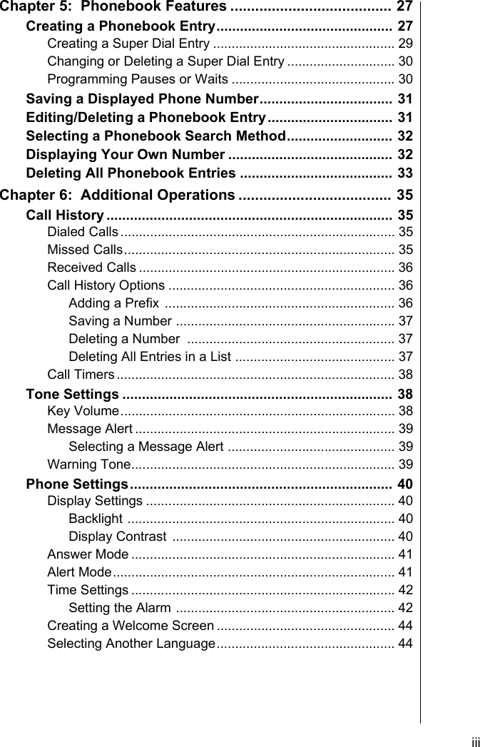     iiiChapter 5:  Phonebook Features ....................................... 27Creating a Phonebook Entry............................................. 27Creating a Super Dial Entry ................................................. 29Changing or Deleting a Super Dial Entry ............................. 30Programming Pauses or Waits ............................................ 30Saving a Displayed Phone Number.................................. 31Editing/Deleting a Phonebook Entry................................ 31Selecting a Phonebook Search Method........................... 32Displaying Your Own Number .......................................... 32Deleting All Phonebook Entries ....................................... 33Chapter 6:  Additional Operations ..................................... 35Call History ......................................................................... 35Dialed Calls.......................................................................... 35Missed Calls......................................................................... 35Received Calls ..................................................................... 36Call History Options ............................................................. 36Adding a Prefix .............................................................. 36Saving a Number ........................................................... 37Deleting a Number  ........................................................ 37Deleting All Entries in a List ........................................... 37Call Timers........................................................................... 38Tone Settings ..................................................................... 38Key Volume.......................................................................... 38Message Alert ...................................................................... 39Selecting a Message Alert ............................................. 39Warning Tone....................................................................... 39Phone Settings................................................................... 40Display Settings ................................................................... 40Backlight ........................................................................ 40Display Contrast ............................................................ 40Answer Mode ....................................................................... 41Alert Mode............................................................................ 41Time Settings ....................................................................... 42Setting the Alarm ........................................................... 42Creating a Welcome Screen ................................................ 44Selecting Another Language................................................ 44