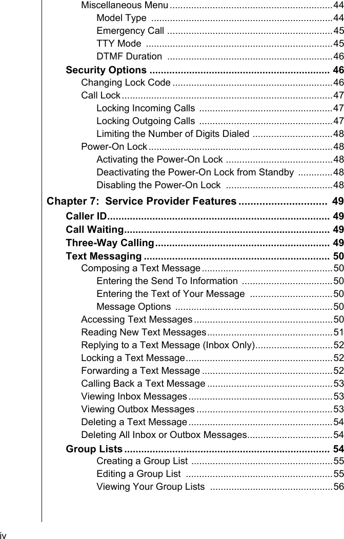 iv    Miscellaneous Menu.............................................................44Model Type  ....................................................................44Emergency Call ..............................................................45TTY Mode  ......................................................................45DTMF Duration  ..............................................................46Security Options ................................................................ 46Changing Lock Code ............................................................46Call Lock...............................................................................47Locking Incoming Calls ..................................................47Locking Outgoing Calls ..................................................47Limiting the Number of Digits Dialed ..............................48Power-On Lock.....................................................................48Activating the Power-On Lock ........................................48Deactivating the Power-On Lock from Standby .............48Disabling the Power-On Lock  ........................................48Chapter 7:  Service Provider Features ..............................  49Caller ID............................................................................... 49Call Waiting......................................................................... 49Three-Way Calling.............................................................. 49Text Messaging .................................................................. 50Composing a Text Message.................................................50Entering the Send To Information ..................................50Entering the Text of Your Message  ...............................50Message Options  ...........................................................50Accessing Text Messages....................................................50Reading New Text Messages...............................................51Replying to a Text Message (Inbox Only).............................52Locking a Text Message.......................................................52Forwarding a Text Message .................................................52Calling Back a Text Message ...............................................53Viewing Inbox Messages......................................................53Viewing Outbox Messages ...................................................53Deleting a Text Message......................................................54Deleting All Inbox or Outbox Messages................................54Group Lists ......................................................................... 54Creating a Group List .....................................................55Editing a Group List  .......................................................55Viewing Your Group Lists  ..............................................56