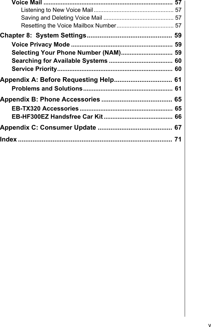     vVoice Mail ........................................................................... 57Listening to New Voice Mail................................................. 57Saving and Deleting Voice Mail ........................................... 57Resetting the Voice Mailbox Number................................... 57Chapter 8:  System Settings............................................... 59Voice Privacy Mode ........................................................... 59Selecting Your Phone Number (NAM).............................. 59Searching for Available Systems ..................................... 60Service Priority................................................................... 60Appendix A: Before Requesting Help................................ 61Problems and Solutions.................................................... 61Appendix B: Phone Accessories ....................................... 65EB-TX320 Accessories ...................................................... 65EB-HF300EZ Handsfree Car Kit ........................................ 66Appendix C: Consumer Update ......................................... 67Index ..................................................................................... 71