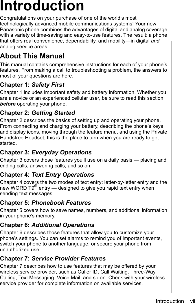 Introduction    viiIntroductionIntroductionCongratulations on your purchase of one of the world’s most technologically advanced mobile communications systems! Your new Panasonic phone combines the advantages of digital and analog coverage with a variety of time-saving and easy-to-use features. The result: a phone that offers real convenience, dependability, and mobility—in digital and analog service areas. About This ManualThis manual contains comprehensive instructions for each of your phone’s features. From making a call to troubleshooting a problem, the answers to most of your questions are here.Chapter 1: Safety FirstChapter 1 includes important safety and battery information. Whether you are a novice or an experienced cellular user, be sure to read this section before operating your phone.Chapter 2: Getting StartedChapter 2 describes the basics of setting up and operating your phone. From connecting and charging your battery, describing the phone’s keys and display icons, moving through the feature menu, and using the Private Handsfree Headset, this is the place to turn when you are ready to get started. Chapter 3: Everyday OperationsChapter 3 covers those features you’ll use on a daily basis — placing and ending calls, answering calls, and so on.Chapter 4: Text Entry OperationsChapter 4 covers the two modes of text entry: letter-by-letter entry and the new WORD T9® entry — designed to give you rapid text entry when sending text messages.Chapter 5: Phonebook FeaturesChapter 5 covers how to save names, numbers, and additional information in your phone’s memory.Chapter 6: Additional OperationsChapter 6 describes those features that allow you to customize your phone’s settings. You can set alarms to remind you of important events, switch your phone to another language, or secure your phone from unauthorized use. Chapter 7: Service Provider FeaturesChapter 7 describes how to use features that may be offered by your wireless service provider, such as Caller ID, Call Waiting, Three-Way Calling, Text Messaging, Voice Mail, and so on. Check with your wireless service provider for complete information on available services.