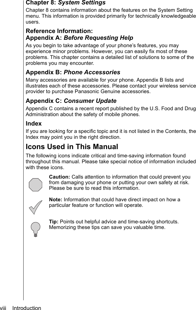 viii    IntroductionChapter 8: System SettingsChapter 8 contains information about the features on the System Setting menu. This information is provided primarily for technically knowledgeable users.Reference Information:Appendix A: Before Requesting HelpAs you begin to take advantage of your phone’s features, you may experience minor problems. However, you can easily fix most of these problems. This chapter contains a detailed list of solutions to some of the problems you may encounter. Appendix B: Phone AccessoriesMany accessories are available for your phone. Appendix B lists and illustrates each of these accessories. Please contact your wireless service provider to purchase Panasonic Genuine accessories.Appendix C: Consumer UpdateAppendix C contains a recent report published by the U.S. Food and Drug Administration about the safety of mobile phones.IndexIf you are looking for a specific topic and it is not listed in the Contents, the Index may point you in the right direction.Icons Used in This ManualThe following icons indicate critical and time-saving information found throughout this manual. Please take special notice of information included with these icons.  Caution: Calls attention to information that could prevent you from damaging your phone or putting your own safety at risk. Please be sure to read this information.Note: Information that could have direct impact on how a particular feature or function will operate.   Tip: Points out helpful advice and time-saving shortcuts. Memorizing these tips can save you valuable time.