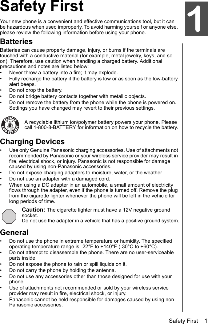 Safety First    1Safety FirstYour new phone is a convenient and effective communications tool, but it can be hazardous when used improperly. To avoid harming yourself or anyone else, please review the following information before using your phone. BatteriesBatteries can cause property damage, injury, or burns if the terminals are touched with a conductive material (for example, metal jewelry, keys, and so on). Therefore, use caution when handling a charged battery. Additional precautions and notes are listed below:• Never throw a battery into a fire; it may explode.• Fully recharge the battery if the battery is low or as soon as the low-battery alert beeps.• Do not drop the battery.• Do not bridge battery contacts together with metallic objects.• Do not remove the battery from the phone while the phone is powered on. Settings you have changed may revert to their previous settings.A recyclable lithium ion/polymer battery powers your phone. Please call 1-800-8-BATTERY for information on how to recycle the battery.Charging Devices• Use only Genuine Panasonic charging accessories. Use of attachments not recommended by Panasonic or your wireless service provider may result in fire, electrical shock, or injury. Panasonic is not responsible for damage caused by using non-Panasonic accessories.• Do not expose charging adapters to moisture, water, or the weather. • Do not use an adapter with a damaged cord.• When using a DC adapter in an automobile, a small amount of electricity flows through the adapter, even if the phone is turned off. Remove the plug from the cigarette lighter whenever the phone will be left in the vehicle for long periods of time.Caution: The cigarette lighter must have a 12V negative ground socket.Do not use the adapter in a vehicle that has a positive ground system.General• Do not use the phone in extreme temperature or humidity. The specified operating temperature range is -22°F to +140°F (-30°C to +60°C).• Do not attempt to disassemble the phone. There are no user-serviceable parts inside.• Do not expose the phone to rain or spill liquids on it.• Do not carry the phone by holding the antenna.• Do not use any accessories other than those designed for use with your phone.• Use of attachments not recommended or sold by your wireless service provider may result in fire, electrical shock, or injury.• Panasonic cannot be held responsible for damages caused by using non-Panasonic accessories.1