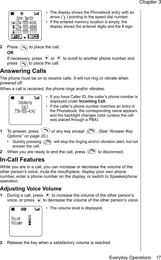 Chapter 3Everyday Operations    17• The display shows the Phonebook entry with an arrow () pointing to the speed dial number.• If the entered memory location is empty, the display shows the entered digits and the # sign.2Press   to place the call.ORIf necessary, press   or   to scroll to another phone number and press   to place the call.Answering CallsThe phone must be on to receive calls. It will not ring or vibrate when powered off.When a call is received, the phone rings and/or vibrates.• If you have Caller ID, the caller’s phone number is displayed under Incoming Call.• If the caller’s phone number matches an entry in the Phonebook, the corresponding name appears and the backlight changes color (unless the call was placed through a PBX).1To answer, press   or any key except  . (See “Answer Key Options” on page 20.)• Quickly pressing   will stop the ringing and/or vibration alert, but not answer the call.2When you are ready to end the call, press   to disconnect.In-Call FeaturesWhile you are in a call, you can increase or decrease the volume of the other person’s voice, mute the mouthpiece, display your own phone number, enter a phone number on the display, or switch to Speakerphone operation.Adjusting Voice Volume1During a call, press   to increase the volume of the other person’s voice, or press   to decrease the volume of the other person’s voice.• The volume level is displayed.2Release the key when a satisfactory volume is reached.