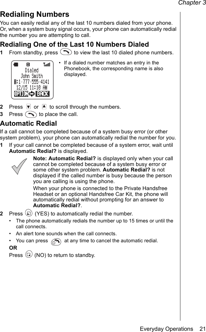 Chapter 3Everyday Operations    21Redialing NumbersYou can easily redial any of the last 10 numbers dialed from your phone. Or, when a system busy signal occurs, your phone can automatically redial the number you are attempting to call.Redialing One of the Last 10 Numbers Dialed1From standby, press   to view the last 10 dialed phone numbers.• If a dialed number matches an entry in the Phonebook, the corresponding name is also displayed.2Press   or   to scroll through the numbers.3Press   to place the call.Automatic RedialIf a call cannot be completed because of a system busy error (or other system problem), your phone can automatically redial the number for you.1If your call cannot be completed because of a system error, wait until Automatic Redial? is displayed.Note: Automatic Redial? is displayed only when your call cannot be completed because of a system busy error or some other system problem. Automatic Redial? is not displayed if the called number is busy because the person you are calling is using the phone.When your phone is connected to the Private Handsfree Headset or an optional Handsfree Car Kit, the phone will automatically redial without prompting for an answer to Automatic Redial?.2Press   (YES) to automatically redial the number.• The phone automatically redials the number up to 15 times or until the call connects.• An alert tone sounds when the call connects.• You can press   at any time to cancel the automatic redial.ORPress   (NO) to return to standby.