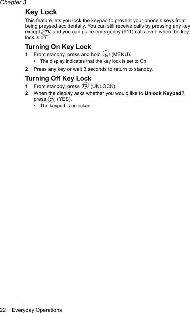 Chapter 322    Everyday OperationsKey LockThis feature lets you lock the keypad to prevent your phone’s keys from being pressed accidentally. You can still receive calls by pressing any key except   and you can place emergency (911) calls even when the key lock is on. Turning On Key Lock1From standby, press and hold   (MENU).• The display indicates that the key lock is set to On.2Press any key or wait 3 seconds to return to standby.Turning Off Key Lock1From standby, press   (UNLOCK).2When the display asks whether you would like to Unlock Keypad?, press  (YES). • The keypad is unlocked.