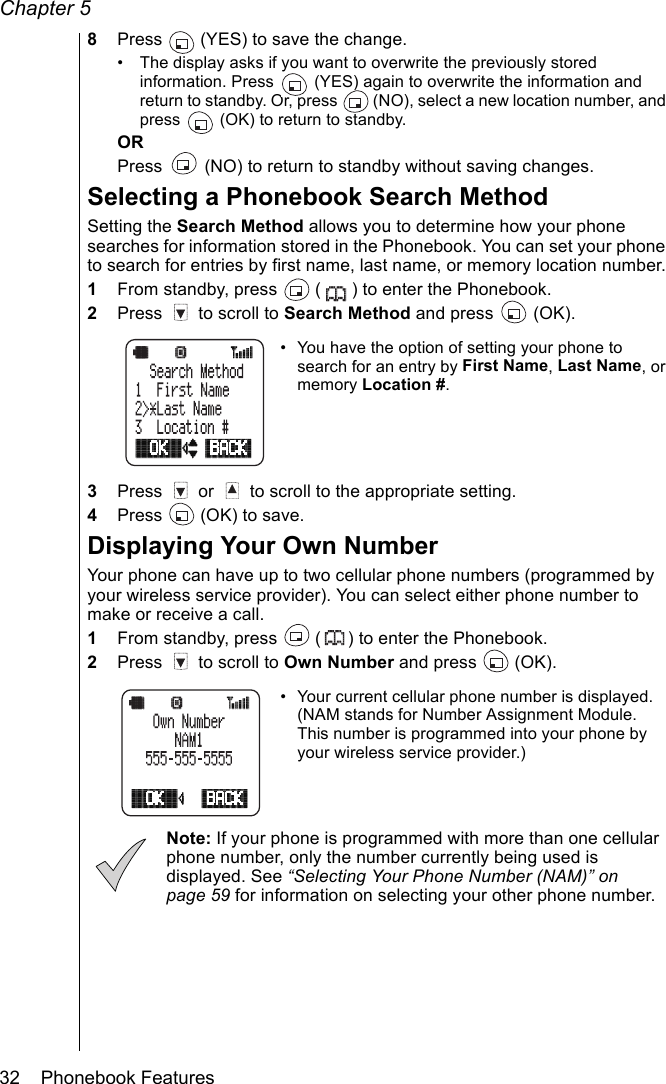 Chapter 532    Phonebook Features8Press   (YES) to save the change.• The display asks if you want to overwrite the previously stored information. Press   (YES) again to overwrite the information and  return to standby. Or, press   (NO), select a new location number, and press   (OK) to return to standby.ORPress   (NO) to return to standby without saving changes.Selecting a Phonebook Search MethodSetting the Search Method allows you to determine how your phone searches for information stored in the Phonebook. You can set your phone to search for entries by first name, last name, or memory location number.1From standby, press   ( ) to enter the Phonebook.2Press   to scroll to Search Method and press   (OK). • You have the option of setting your phone to search for an entry by First Name, Last Name, or memory Location #.3Press   or   to scroll to the appropriate setting.4Press   (OK) to save.Displaying Your Own NumberYour phone can have up to two cellular phone numbers (programmed by your wireless service provider). You can select either phone number to make or receive a call.1From standby, press   ( ) to enter the Phonebook.2Press   to scroll to Own Number and press   (OK).• Your current cellular phone number is displayed. (NAM stands for Number Assignment Module. This number is programmed into your phone by your wireless service provider.)Note: If your phone is programmed with more than one cellular phone number, only the number currently being used is displayed. See “Selecting Your Phone Number (NAM)” on page 59 for information on selecting your other phone number.