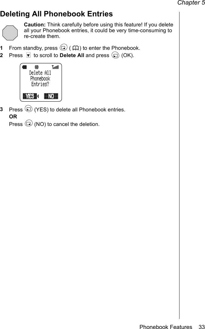 Chapter 5Phonebook Features    33Deleting All Phonebook EntriesCaution: Think carefully before using this feature! If you delete all your Phonebook entries, it could be very time-consuming to re-create them.1From standby, press   ( ) to enter the Phonebook.2Press   to scroll to Delete All and press   (OK). 3Press   (YES) to delete all Phonebook entries.ORPress   (NO) to cancel the deletion.