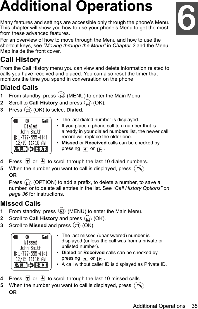 Additional Operations    35Advanced OperationsAdditional OperationsMany features and settings are accessible only through the phone’s Menu. This chapter will show you how to use your phone’s Menu to get the most from these advanced features. For an overview of how to move through the Menu and how to use the shortcut keys, see “Moving through the Menu” in Chapter 2 and the Menu Map inside the front cover.Call HistoryFrom the Call History menu you can view and delete information related to calls you have received and placed. You can also reset the timer that monitors the time you spend in conversation on the phone. Dialed Calls1From standby, press   (MENU) to enter the Main Menu. 2Scroll to Call History and press   (OK).3Press   (OK) to select Dialed.• The last dialed number is displayed.• If you place a phone call to a number that is already in your dialed numbers list, the newer call record will replace the older one.•Missed or Received calls can be checked by pressing  or . 4Press   or   to scroll through the last 10 dialed numbers.5When the number you want to call is displayed, press  . ORPress   (OPTION) to add a prefix, to delete a number, to save a number, or to delete all entries in the list. See “Call History Options” on page 36 for instructions.Missed Calls1From standby, press   (MENU) to enter the Main Menu. 2Scroll to Call History and press   (OK).3Scroll to Missed and press   (OK).• The last missed (unanswered) number is displayed (unless the call was from a private or unlisted number).•Dialed or Received calls can be checked by pressing  or . • A call without caller ID is displayed as Private ID.4Press   or   to scroll through the last 10 missed calls.5When the number you want to call is displayed, press  .OR6