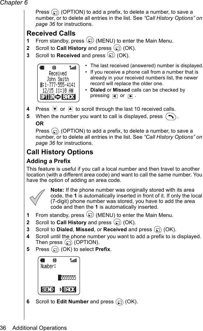 Chapter 636    Additional OperationsPress   (OPTION) to add a prefix, to delete a number, to save a number, or to delete all entries in the list. See “Call History Options” on page 36 for instructions.Received Calls1From standby, press   (MENU) to enter the Main Menu. 2Scroll to Call History and press   (OK).3Scroll to Received and press   (OK).• The last received (answered) number is displayed.• If you receive a phone call from a number that is already in your received numbers list, the newer record will replace the older one.•Dialed or Missed calls can be checked by pressing  or  . 4Press   or   to scroll through the last 10 received calls.5When the number you want to call is displayed, press  . ORPress   (OPTION) to add a prefix, to delete a number, to save a number, or to delete all entries in the list. See “Call History Options” on page 36 for instructions.Call History OptionsAdding a PrefixThis feature is useful if you call a local number and then travel to another location (with a different area code) and want to call the same number. You have the option of adding an area code.Note: If the phone number was originally stored with its area code, the 1 is automatically inserted in front of it. If only the local (7-digit) phone number was stored, you have to add the area code and then the 1 is automatically inserted.1From standby, press   (MENU) to enter the Main Menu. 2Scroll to Call History and press   (OK).3Scroll to Dialed, Missed, or Received and press   (OK).4Scroll until the phone number you want to add a prefix to is displayed. Then press   (OPTION).5Press   (OK) to select Prefix.6Scroll to Edit Number and press   (OK). 