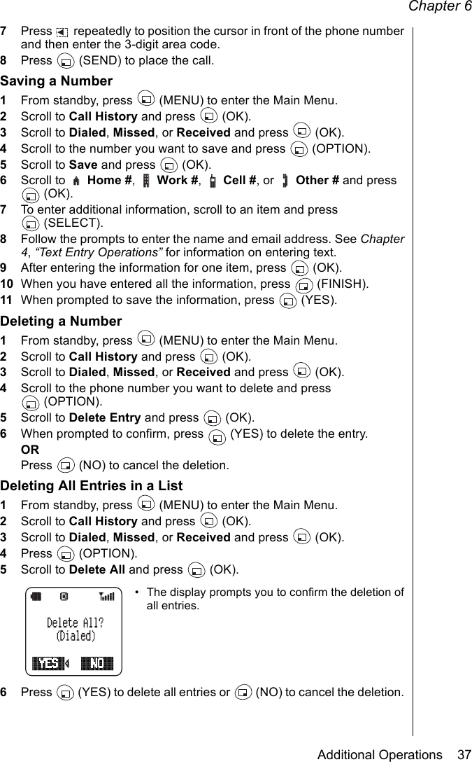 Chapter 6Additional Operations    377Press   repeatedly to position the cursor in front of the phone number and then enter the 3-digit area code. 8Press   (SEND) to place the call.Saving a Number1From standby, press   (MENU) to enter the Main Menu. 2Scroll to Call History and press   (OK).3Scroll to Dialed, Missed, or Received and press   (OK).4Scroll to the number you want to save and press   (OPTION).5Scroll to Save and press   (OK).6Scroll to   Home #,  Work #,  Cell #, or   Other # and press (OK).7To enter additional information, scroll to an item and press (SELECT).8Follow the prompts to enter the name and email address. See Chapter 4, “Text Entry Operations” for information on entering text.9After entering the information for one item, press   (OK).10 When you have entered all the information, press   (FINISH).11 When prompted to save the information, press   (YES).Deleting a Number1From standby, press   (MENU) to enter the Main Menu. 2Scroll to Call History and press   (OK).3Scroll to Dialed, Missed, or Received and press   (OK).4Scroll to the phone number you want to delete and press (OPTION).5Scroll to Delete Entry and press   (OK).6When prompted to confirm, press   (YES) to delete the entry.ORPress   (NO) to cancel the deletion. Deleting All Entries in a List1From standby, press   (MENU) to enter the Main Menu. 2Scroll to Call History and press   (OK).3Scroll to Dialed, Missed, or Received and press   (OK).4Press  (OPTION).5Scroll to Delete All and press   (OK).• The display prompts you to confirm the deletion of all entries.6Press   (YES) to delete all entries or   (NO) to cancel the deletion. 