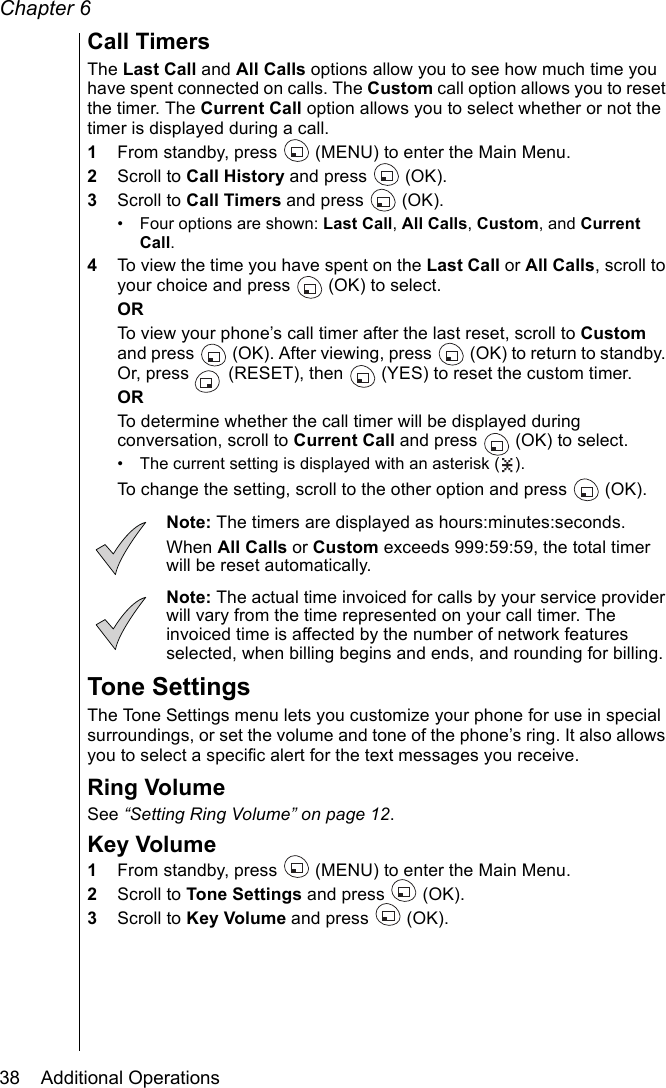 Chapter 638    Additional OperationsCall TimersThe Last Call and All Calls options allow you to see how much time you have spent connected on calls. The Custom call option allows you to reset the timer. The Current Call option allows you to select whether or not the timer is displayed during a call.1From standby, press   (MENU) to enter the Main Menu. 2Scroll to Call History and press   (OK).3Scroll to Call Timers and press   (OK).• Four options are shown: Last Call, All Calls, Custom, and Current Call. 4To view the time you have spent on the Last Call or All Calls, scroll to your choice and press   (OK) to select. ORTo view your phone’s call timer after the last reset, scroll to Custom and press   (OK). After viewing, press   (OK) to return to standby. Or, press   (RESET), then   (YES) to reset the custom timer.ORTo determine whether the call timer will be displayed during conversation, scroll to Current Call and press   (OK) to select.• The current setting is displayed with an asterisk ( ).To change the setting, scroll to the other option and press  (OK). Note: The timers are displayed as hours:minutes:seconds.When All Calls or Custom exceeds 999:59:59, the total timer will be reset automatically.Note: The actual time invoiced for calls by your service provider will vary from the time represented on your call timer. The invoiced time is affected by the number of network features selected, when billing begins and ends, and rounding for billing.Tone SettingsThe Tone Settings menu lets you customize your phone for use in special surroundings, or set the volume and tone of the phone’s ring. It also allows you to select a specific alert for the text messages you receive. Ring VolumeSee “Setting Ring Volume” on page 12.Key Volume1From standby, press   (MENU) to enter the Main Menu. 2Scroll to Tone Settings and press   (OK).3Scroll to Key Volume and press   (OK).