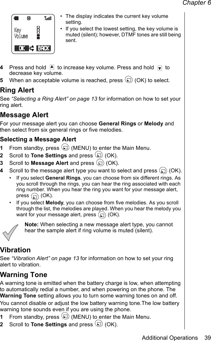 Chapter 6Additional Operations    39• The display indicates the current key volume setting.• If you select the lowest setting, the key volume is muted (silent); however, DTMF tones are still being sent.4Press and hold   to increase key volume. Press and hold   to decrease key volume.5When an acceptable volume is reached, press   (OK) to select.Ring AlertSee “Selecting a Ring Alert” on page 13 for information on how to set your ring alert.Message Alert For your message alert you can choose General Rings or Melody and then select from six general rings or five melodies.Selecting a Message Alert1From standby, press   (MENU) to enter the Main Menu. 2Scroll to Tone Settings and press   (OK).3Scroll to Message Alert and press   (OK).4Scroll to the message alert type you want to select and press   (OK).• If you select General Rings, you can choose from six different rings. As you scroll through the rings, you can hear the ring associated with each ring number. When you hear the ring you want for your message alert, press  (OK).• If you select Melody, you can choose from five melodies. As you scroll through the list, the melodies are played. When you hear the melody you want for your message alert, press   (OK). Note: When selecting a new message alert type, you cannot hear the sample alert if ring volume is muted (silent).VibrationSee “Vibration Alert” on page 13 for information on how to set your ring alert to vibration.Warning ToneA warning tone is emitted when the battery charge is low, when attempting to automatically redial a number, and when powering on the phone. The Warning Tone setting allows you to turn some warning tones on and off. You cannot disable or adjust the low battery warning tone.The low battery warning tone sounds even if you are using the phone.1From standby, press   (MENU) to enter the Main Menu. 2Scroll to Tone Settings and press   (OK).