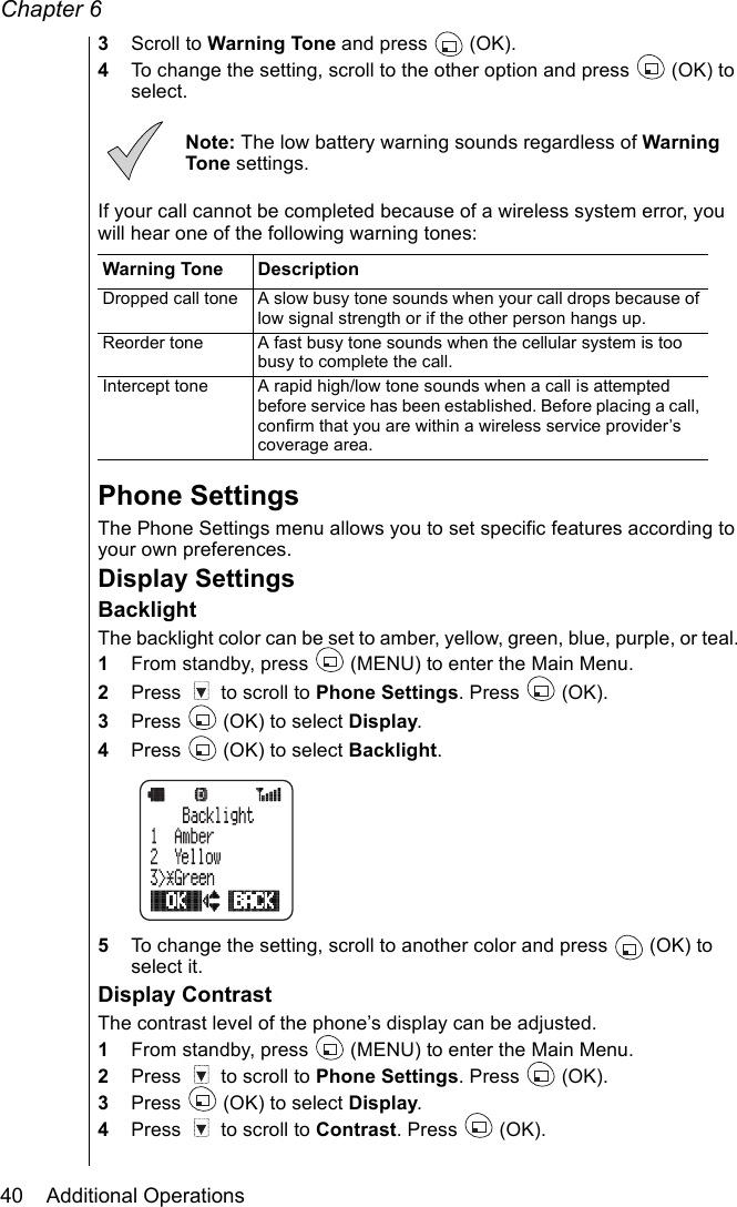 Chapter 640    Additional Operations3Scroll to Warning Tone and press   (OK).4To change the setting, scroll to the other option and press  (OK) to select.Note: The low battery warning sounds regardless of Warning Tone settings.If your call cannot be completed because of a wireless system error, you will hear one of the following warning tones:Phone SettingsThe Phone Settings menu allows you to set specific features according to your own preferences.Display SettingsBacklightThe backlight color can be set to amber, yellow, green, blue, purple, or teal. 1From standby, press   (MENU) to enter the Main Menu.2Press   to scroll to Phone Settings. Press   (OK).3Press   (OK) to select Display.4Press   (OK) to select Backlight.5To change the setting, scroll to another color and press   (OK) to select it.Display ContrastThe contrast level of the phone’s display can be adjusted.1From standby, press   (MENU) to enter the Main Menu.2Press   to scroll to Phone Settings. Press   (OK).3Press   (OK) to select Display.4Press   to scroll to Contrast. Press   (OK).Warning Tone DescriptionDropped call tone A slow busy tone sounds when your call drops because of low signal strength or if the other person hangs up.Reorder tone A fast busy tone sounds when the cellular system is too busy to complete the call.Intercept tone A rapid high/low tone sounds when a call is attempted before service has been established. Before placing a call, confirm that you are within a wireless service provider’s coverage area.