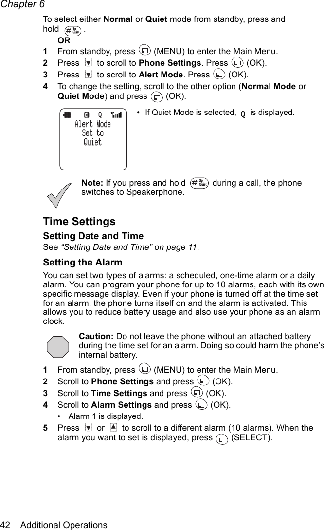 Chapter 642    Additional OperationsTo select either Normal or Quiet mode from standby, press and hold . OR1From standby, press   (MENU) to enter the Main Menu. 2Press   to scroll to Phone Settings. Press   (OK).3Press   to scroll to Alert Mode. Press   (OK).4To change the setting, scroll to the other option (Normal Mode or Quiet Mode) and press   (OK).• If Quiet Mode is selected,   is displayed.Note: If you press and hold   during a call, the phone switches to Speakerphone.Time SettingsSetting Date and TimeSee “Setting Date and Time” on page 11.Setting the AlarmYou can set two types of alarms: a scheduled, one-time alarm or a daily alarm. You can program your phone for up to 10 alarms, each with its own specific message display. Even if your phone is turned off at the time set for an alarm, the phone turns itself on and the alarm is activated. This allows you to reduce battery usage and also use your phone as an alarm clock. Caution: Do not leave the phone without an attached battery during the time set for an alarm. Doing so could harm the phone’s internal battery.1From standby, press   (MENU) to enter the Main Menu.2Scroll to Phone Settings and press   (OK).3Scroll to Time Settings and press   (OK).4Scroll to Alarm Settings and press   (OK).• Alarm 1 is displayed. 5Press   or   to scroll to a different alarm (10 alarms). When the alarm you want to set is displayed, press   (SELECT).