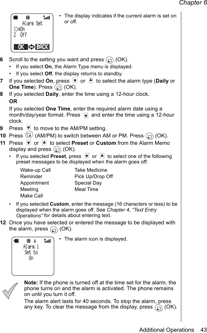 Chapter 6Additional Operations    43• The display indicates if the current alarm is set on or off.6Scroll to the setting you want and press   (OK).• If you select On, the Alarm Type menu is displayed.• If you select Off, the display returns to standby.7If you selected On, press   or   to select the alarm type (Daily or One Time). Press   (OK).8If you selected Daily, enter the time using a 12-hour clock.ORIf you selected One Time, enter the required alarm date using a month/day/year format. Press   and enter the time using a 12-hour clock.9Press   to move to the AM/PM setting.10 Press   (AM/PM) to switch between AM or PM. Press   (OK).11 Press   or   to select Preset or Custom from the Alarm Memo display and press   (OK).• If you selected Preset, press   or   to select one of the following preset messages to be displayed when the alarm goes off:• If you selected Custom, enter the message (16 characters or less) to be displayed when the alarm goes off. See Chapter 4, “Text Entry Operations” for details about entering text.12 Once you have selected or entered the message to be displayed with the alarm, press   (OK).• The alarm icon is displayed.Note: If the phone is turned off at the time set for the alarm, the phone turns on and the alarm is activated. The phone remains on until you turn it off.The alarm alert lasts for 40 seconds. To stop the alarm, press any key. To clear the message from the display, press   (OK).Wake-up Call Take MedicineReminder Pick Up/Drop OffAppointment Special DayMeeting Meal TimeMake Call 
