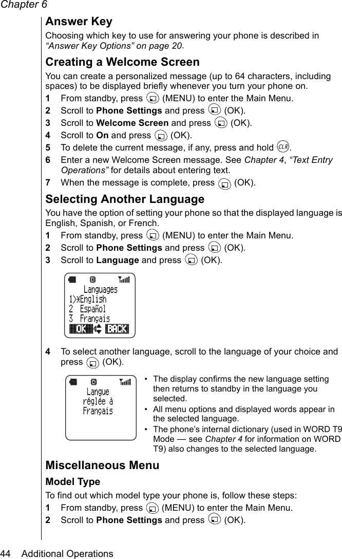 Chapter 644    Additional OperationsAnswer KeyChoosing which key to use for answering your phone is described in “Answer Key Options” on page 20.Creating a Welcome ScreenYou can create a personalized message (up to 64 characters, including spaces) to be displayed briefly whenever you turn your phone on.1From standby, press   (MENU) to enter the Main Menu. 2Scroll to Phone Settings and press   (OK).3Scroll to Welcome Screen and press   (OK).4Scroll to On and press   (OK).5To delete the current message, if any, press and hold  .6Enter a new Welcome Screen message. See Chapter 4, “Text Entry Operations” for details about entering text.7When the message is complete, press   (OK).Selecting Another LanguageYou have the option of setting your phone so that the displayed language is English, Spanish, or French. 1From standby, press   (MENU) to enter the Main Menu. 2Scroll to Phone Settings and press   (OK).3Scroll to Language and press   (OK).4To select another language, scroll to the language of your choice and press  (OK).• The display confirms the new language setting then returns to standby in the language you selected.• All menu options and displayed words appear in the selected language.• The phone’s internal dictionary (used in WORD T9 Mode — see Chapter 4 for information on WORD T9) also changes to the selected language.Miscellaneous MenuModel TypeTo find out which model type your phone is, follow these steps:1From standby, press   (MENU) to enter the Main Menu. 2Scroll to Phone Settings and press   (OK).