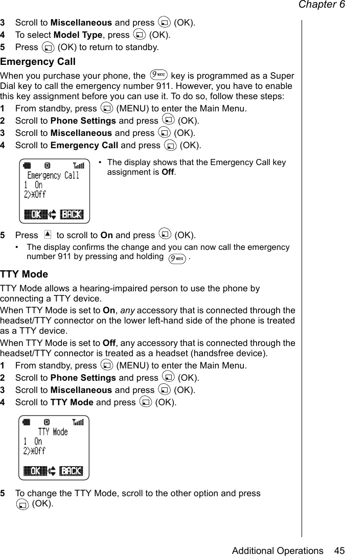 Chapter 6Additional Operations    453Scroll to Miscellaneous and press   (OK).4To select Model Type, press   (OK).5Press   (OK) to return to standby.Emergency CallWhen you purchase your phone, the   key is programmed as a Super Dial key to call the emergency number 911. However, you have to enable this key assignment before you can use it. To do so, follow these steps:1From standby, press   (MENU) to enter the Main Menu. 2Scroll to Phone Settings and press   (OK).3Scroll to Miscellaneous and press   (OK).4Scroll to Emergency Call and press   (OK).• The display shows that the Emergency Call key assignment is Off. 5Press   to scroll to On and press   (OK).• The display confirms the change and you can now call the emergency number 911 by pressing and holding  .TTY ModeTTY Mode allows a hearing-impaired person to use the phone by connecting a TTY device. When TTY Mode is set to On, any accessory that is connected through the headset/TTY connector on the lower left-hand side of the phone is treated as a TTY device. When TTY Mode is set to Off, any accessory that is connected through the headset/TTY connector is treated as a headset (handsfree device).1From standby, press   (MENU) to enter the Main Menu. 2Scroll to Phone Settings and press   (OK).3Scroll to Miscellaneous and press   (OK).4Scroll to TTY Mode and press   (OK). 5To change the TTY Mode, scroll to the other option and press (OK).