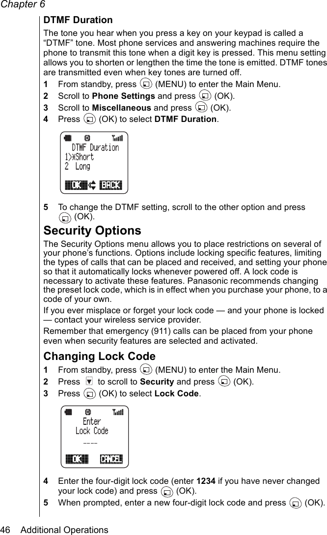 Chapter 646    Additional OperationsDTMF DurationThe tone you hear when you press a key on your keypad is called a “DTMF” tone. Most phone services and answering machines require the phone to transmit this tone when a digit key is pressed. This menu setting allows you to shorten or lengthen the time the tone is emitted. DTMF tones are transmitted even when key tones are turned off.1From standby, press   (MENU) to enter the Main Menu. 2Scroll to Phone Settings and press   (OK).3Scroll to Miscellaneous and press   (OK).4Press   (OK) to select DTMF Duration.5To change the DTMF setting, scroll to the other option and press (OK).Security OptionsThe Security Options menu allows you to place restrictions on several of your phone’s functions. Options include locking specific features, limiting the types of calls that can be placed and received, and setting your phone so that it automatically locks whenever powered off. A lock code is necessary to activate these features. Panasonic recommends changing the preset lock code, which is in effect when you purchase your phone, to a code of your own.If you ever misplace or forget your lock code — and your phone is locked — contact your wireless service provider. Remember that emergency (911) calls can be placed from your phone even when security features are selected and activated.Changing Lock Code1From standby, press   (MENU) to enter the Main Menu. 2Press   to scroll to Security and press   (OK).3Press   (OK) to select Lock Code.4Enter the four-digit lock code (enter 1234 if you have never changed your lock code) and press   (OK). 5When prompted, enter a new four-digit lock code and press   (OK). 