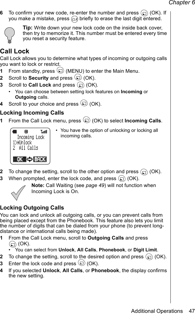 Chapter 6Additional Operations    476To confirm your new code, re-enter the number and press   (OK). If you make a mistake, press   briefly to erase the last digit entered.Tip: Write down your new lock code on the inside back cover, then try to memorize it. This number must be entered every time you reset a security feature.Call LockCall Lock allows you to determine what types of incoming or outgoing calls you want to lock or restrict.1From standby, press   (MENU) to enter the Main Menu. 2Scroll to Security and press   (OK).3Scroll to Call Lock and press   (OK).• You can choose between setting lock features on Incoming or Outgoing calls.4Scroll to your choice and press   (OK).Locking Incoming Calls1From the Call Lock menu, press   (OK) to select Incoming Calls. • You have the option of unlocking or locking all incoming calls.2To change the setting, scroll to the other option and press  (OK).3When prompted, enter the lock code, and press   (OK).Note: Call Waiting (see page 49) will not function when Incoming Lock is On.Locking Outgoing CallsYou can lock and unlock all outgoing calls, or you can prevent calls from being placed except from the Phonebook. This feature also lets you limit the number of digits that can be dialed from your phone (to prevent long-distance or international calls being made).1From the Call Lock menu, scroll to Outgoing Calls and press (OK).• You can select from Unlock, All Calls, Phonebook, or Digit Limit.2To change the setting, scroll to the desired option and press   (OK).3Enter the lock code and press   (OK).4If you selected Unlock, All Calls, or Phonebook, the display confirms the new setting.