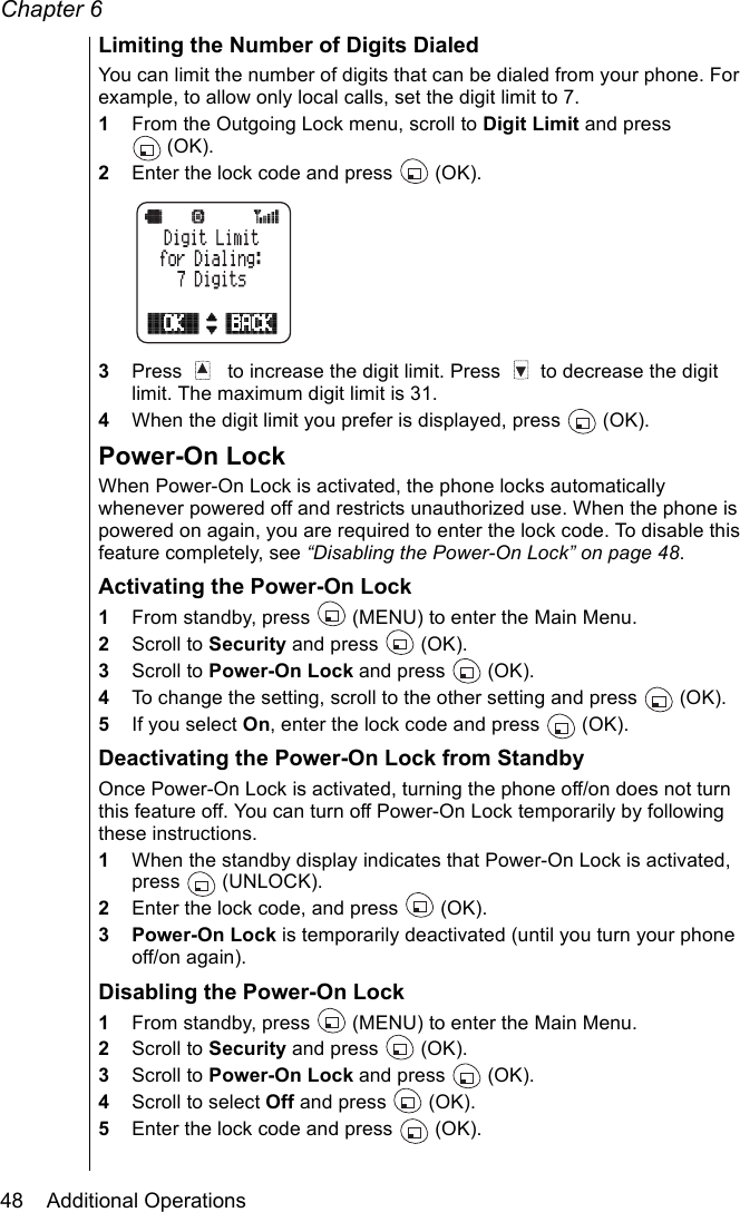 Chapter 648    Additional OperationsLimiting the Number of Digits DialedYou can limit the number of digits that can be dialed from your phone. For example, to allow only local calls, set the digit limit to 7.1From the Outgoing Lock menu, scroll to Digit Limit and press (OK).2Enter the lock code and press   (OK).3Press    to increase the digit limit. Press   to decrease the digit limit. The maximum digit limit is 31.4When the digit limit you prefer is displayed, press   (OK).Power-On LockWhen Power-On Lock is activated, the phone locks automatically whenever powered off and restricts unauthorized use. When the phone is powered on again, you are required to enter the lock code. To disable this feature completely, see “Disabling the Power-On Lock” on page 48.Activating the Power-On Lock1From standby, press   (MENU) to enter the Main Menu.2Scroll to Security and press   (OK).3Scroll to Power-On Lock and press   (OK).4To change the setting, scroll to the other setting and press  (OK). 5If you select On, enter the lock code and press   (OK).Deactivating the Power-On Lock from StandbyOnce Power-On Lock is activated, turning the phone off/on does not turn this feature off. You can turn off Power-On Lock temporarily by following these instructions.1When the standby display indicates that Power-On Lock is activated, press  (UNLOCK).2Enter the lock code, and press   (OK).3 Power-On Lock is temporarily deactivated (until you turn your phone off/on again).Disabling the Power-On Lock1From standby, press   (MENU) to enter the Main Menu.2Scroll to Security and press   (OK).3Scroll to Power-On Lock and press   (OK).4Scroll to select Off and press   (OK).5Enter the lock code and press   (OK).