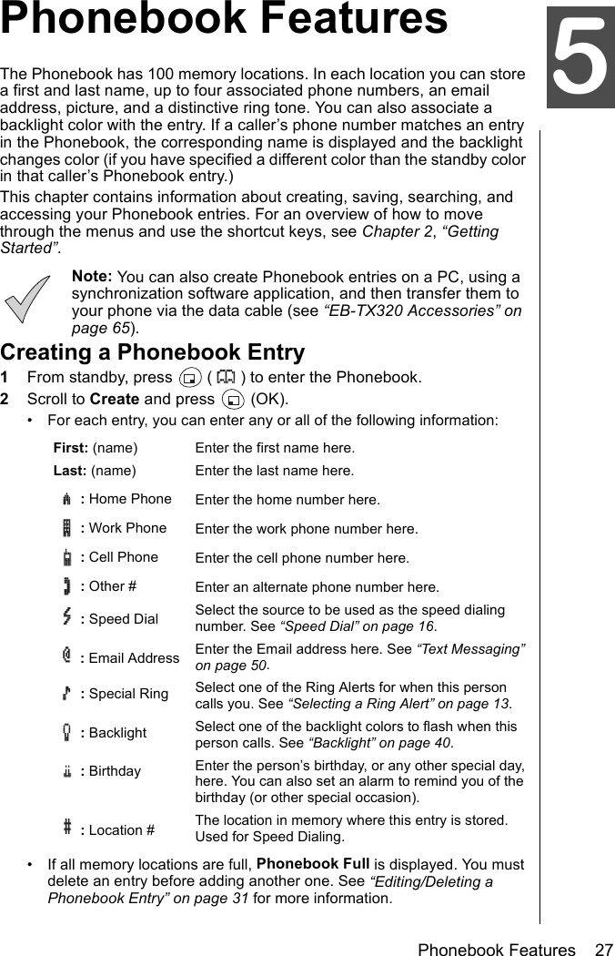 Phonebook Features    27Phonebook FeaturesPhonebook FeaturesThe Phonebook has 100 memory locations. In each location you can store a first and last name, up to four associated phone numbers, an email address, picture, and a distinctive ring tone. You can also associate a backlight color with the entry. If a caller’s phone number matches an entry in the Phonebook, the corresponding name is displayed and the backlight changes color (if you have specified a different color than the standby color in that caller’s Phonebook entry.)This chapter contains information about creating, saving, searching, and accessing your Phonebook entries. For an overview of how to move through the menus and use the shortcut keys, see Chapter 2, “Getting Started”.Note: You can also create Phonebook entries on a PC, using a synchronization software application, and then transfer them to your phone via the data cable (see “EB-TX320 Accessories” on page 65). Creating a Phonebook Entry1From standby, press   ( ) to enter the Phonebook.2Scroll to Create and press   (OK).• For each entry, you can enter any or all of the following information:• If all memory locations are full, Phonebook Full is displayed. You must delete an entry before adding another one. See “Editing/Deleting a Phonebook Entry” on page 31 for more information.First: (name) Enter the first name here.Last: (name) Enter the last name here. : Home Phone Enter the home number here. :Work Phone Enter the work phone number here. : Cell Phone  Enter the cell phone number here. : Other # Enter an alternate phone number here. : Speed Dial Select the source to be used as the speed dialing number. See “Speed Dial” on page 16. : Email Address  Enter the Email address here. See “Text Messaging” on page 50.: Special Ring Select one of the Ring Alerts for when this person calls you. See “Selecting a Ring Alert” on page 13.: Backlight Select one of the backlight colors to flash when this person calls. See “Backlight” on page 40.: Birthday Enter the person’s birthday, or any other special day, here. You can also set an alarm to remind you of the birthday (or other special occasion). : Location # The location in memory where this entry is stored. Used for Speed Dialing.5