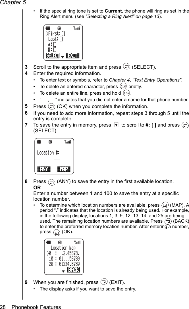 Chapter 528    Phonebook Features• If the special ring tone is set to Current, the phone will ring as set in the Ring Alert menu (see “Selecting a Ring Alert” on page 13).3Scroll to the appropriate item and press   (SELECT).4Enter the required information.• To enter text or symbols, refer to Chapter 4, “Text Entry Operations”.• To delete an entered character, press   briefly.• To delete an entire line, press and hold  .• “----,----” indicates that you did not enter a name for that phone number.5Press   (OK) when you complete the information.6If you need to add more information, repeat steps 3 through 5 until the entry is complete.7To save the entry in memory, press   to scroll to #: [ ] and press   (SELECT).8Press   (ANY) to save the entry in the first available location.OREnter a number between 1 and 100 to save the entry at a specific location number. • To determine which location numbers are available, press   (MAP). A period “.” indicates that the location is already being used. For example, in the following display, locations 1, 3, 9, 12, 13, 14, and 25 are being used. The remaining location numbers are available. Press   (BACK) to enter the preferred memory location number. After entering a number, press  (OK).9When you are finished, press   (EXIT).• The display asks if you want to save the entry.