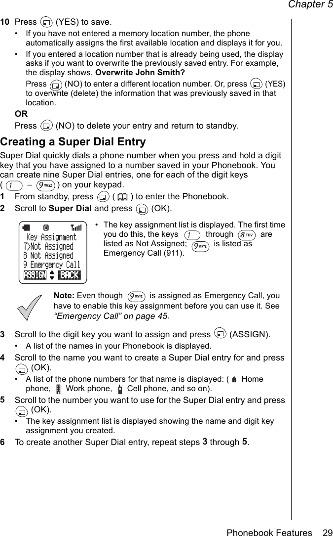 Chapter 5Phonebook Features    2910 Press   (YES) to save.• If you have not entered a memory location number, the phone automatically assigns the first available location and displays it for you.• If you entered a location number that is already being used, the display asks if you want to overwrite the previously saved entry. For example, the display shows, Overwrite John Smith? Press   (NO) to enter a different location number. Or, press   (YES) to overwrite (delete) the information that was previously saved in that location.ORPress   (NO) to delete your entry and return to standby.Creating a Super Dial EntrySuper Dial quickly dials a phone number when you press and hold a digit key that you have assigned to a number saved in your Phonebook. You can create nine Super Dial entries, one for each of the digit keys (  –  ) on your keypad.1From standby, press   ( ) to enter the Phonebook.2Scroll to Super Dial and press   (OK).• The key assignment list is displayed. The first time you do this, the keys   through   are listed as Not Assigned;   is listed as Emergency Call (911).Note: Even though   is assigned as Emergency Call, you have to enable this key assignment before you can use it. See “Emergency Call” on page 45.3Scroll to the digit key you want to assign and press   (ASSIGN).• A list of the names in your Phonebook is displayed.4Scroll to the name you want to create a Super Dial entry for and press  (OK).• A list of the phone numbers for that name is displayed: (  Home phone,  Work phone,  Cell phone, and so on).5Scroll to the number you want to use for the Super Dial entry and press  (OK).• The key assignment list is displayed showing the name and digit key assignment you created. 6To create another Super Dial entry, repeat steps 3 through 5.