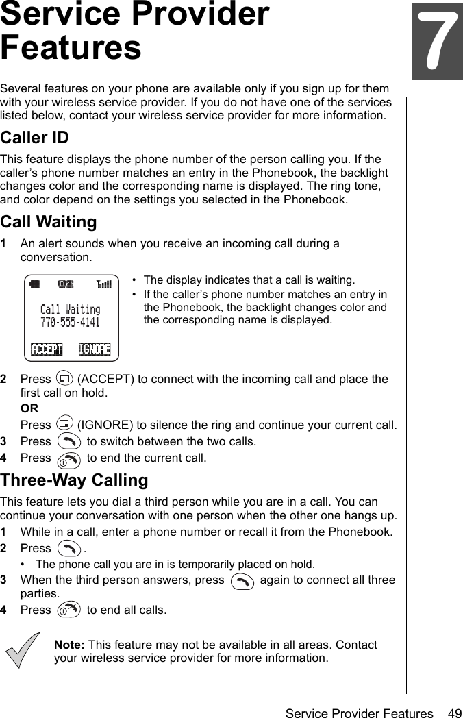 Service Provider Features    49Service Provider FeaturesService Provider FeaturesSeveral features on your phone are available only if you sign up for them with your wireless service provider. If you do not have one of the services listed below, contact your wireless service provider for more information.Caller IDThis feature displays the phone number of the person calling you. If the caller’s phone number matches an entry in the Phonebook, the backlight changes color and the corresponding name is displayed. The ring tone, and color depend on the settings you selected in the Phonebook.Call Waiting1An alert sounds when you receive an incoming call during a conversation.• The display indicates that a call is waiting.• If the caller’s phone number matches an entry in the Phonebook, the backlight changes color and the corresponding name is displayed.2Press   (ACCEPT) to connect with the incoming call and place the first call on hold.ORPress   (IGNORE) to silence the ring and continue your current call.3Press   to switch between the two calls.4Press   to end the current call.Three-Way CallingThis feature lets you dial a third person while you are in a call. You can continue your conversation with one person when the other one hangs up.1While in a call, enter a phone number or recall it from the Phonebook.2Press .• The phone call you are in is temporarily placed on hold.3When the third person answers, press   again to connect all three parties.4Press   to end all calls.Note: This feature may not be available in all areas. Contact your wireless service provider for more information.7