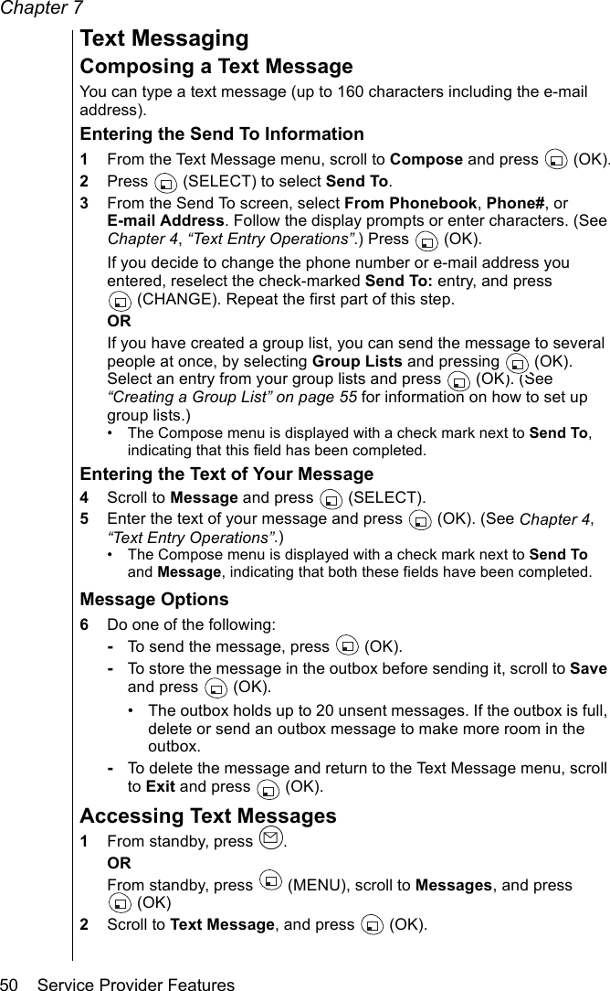 Chapter 750    Service Provider FeaturesText MessagingComposing a Text MessageYou can type a text message (up to 160 characters including the e-mail address).Entering the Send To Information1From the Text Message menu, scroll to Compose and press  (OK).2Press   (SELECT) to select Send To. 3From the Send To screen, select From Phonebook, Phone#, or E-mail Address. Follow the display prompts or enter characters. (See Chapter 4, “Text Entry Operations”.) Press   (OK).If you decide to change the phone number or e-mail address you entered, reselect the check-marked Send To: entry, and press (CHANGE). Repeat the first part of this step.ORIf you have created a group list, you can send the message to several people at once, by selecting Group Lists and pressing   (OK). Select an entry from your group lists and press   (OK). (See “Creating a Group List” on page 55 for information on how to set up group lists.)• The Compose menu is displayed with a check mark next to Send To, indicating that this field has been completed.Entering the Text of Your Message4Scroll to Message and press   (SELECT).5Enter the text of your message and press   (OK). (See Chapter 4, “Text Entry Operations”.)• The Compose menu is displayed with a check mark next to Send To and Message, indicating that both these fields have been completed.Message Options6Do one of the following:-To send the message, press   (OK).-To store the message in the outbox before sending it, scroll to Save and press   (OK). • The outbox holds up to 20 unsent messages. If the outbox is full, delete or send an outbox message to make more room in the outbox.-To delete the message and return to the Text Message menu, scroll to Exit and press   (OK).Accessing Text Messages1From standby, press  .ORFrom standby, press   (MENU), scroll to Messages, and press (OK)2Scroll to Text Message, and press   (OK).