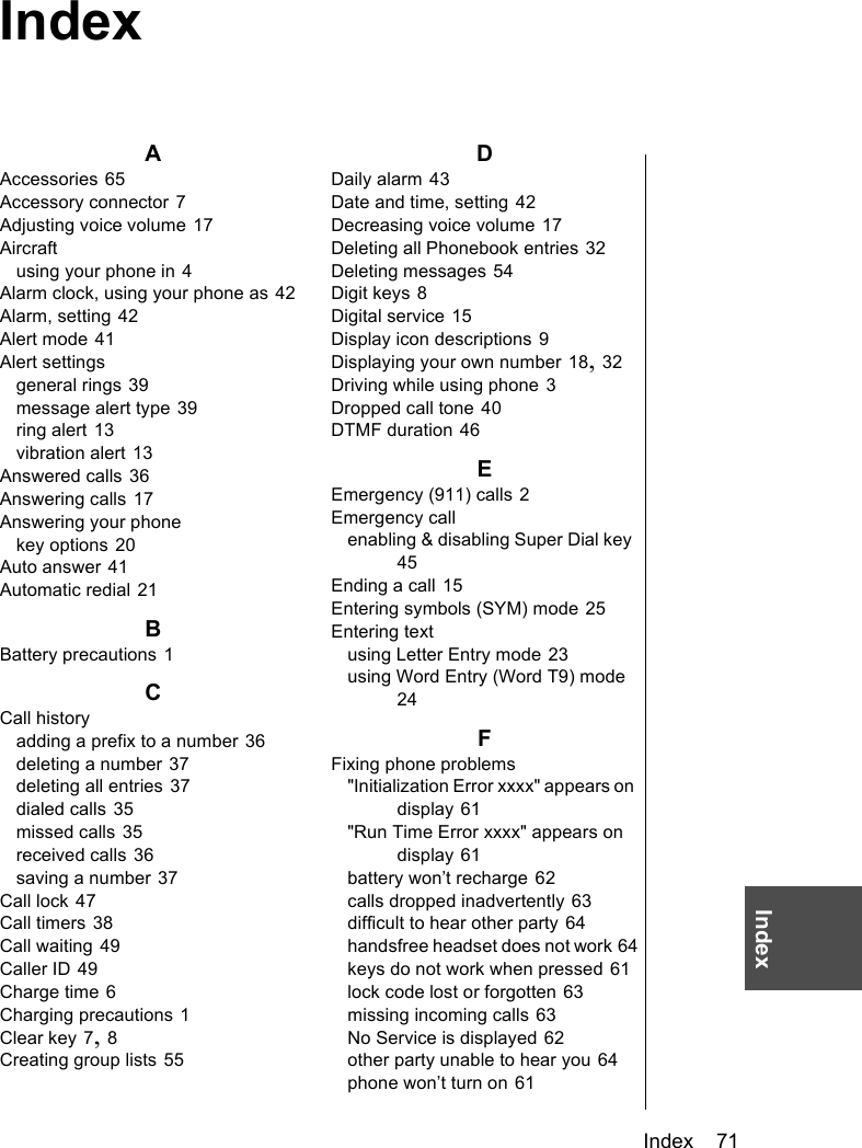 Index    71IndexAAccessories 65Accessory connector 7Adjusting voice volume 17Aircraftusing your phone in 4Alarm clock, using your phone as 42Alarm, setting 42Alert mode 41Alert settingsgeneral rings 39message alert type 39ring alert 13vibration alert 13Answered calls 36Answering calls 17Answering your phonekey options 20Auto answer 41Automatic redial 21BBattery precautions 1CCall historyadding a prefix to a number 36deleting a number 37deleting all entries 37dialed calls 35missed calls 35received calls 36saving a number 37Call lock 47Call timers 38Call waiting 49Caller ID 49Charge time 6Charging precautions 1Clear key 7, 8Creating group lists 55DDaily alarm 43Date and time, setting 42Decreasing voice volume 17Deleting all Phonebook entries 32Deleting messages 54Digit keys 8Digital service 15Display icon descriptions 9Displaying your own number 18, 32Driving while using phone 3Dropped call tone 40DTMF duration 46EEmergency (911) calls 2Emergency callenabling &amp; disabling Super Dial key 45Ending a call 15Entering symbols (SYM) mode 25Entering textusing Letter Entry mode 23using Word Entry (Word T9) mode 24FFixing phone problems&quot;Initialization Error xxxx&quot; appears on display 61&quot;Run Time Error xxxx&quot; appears on display 61battery won’t recharge 62calls dropped inadvertently 63difficult to hear other party 64handsfree headset does not work 64keys do not work when pressed 61lock code lost or forgotten 63missing incoming calls 63No Service is displayed 62other party unable to hear you 64phone won’t turn on 61Index