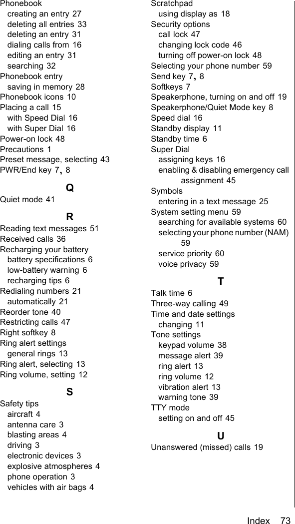 Index    73Phonebookcreating an entry 27deleting all entries 33deleting an entry 31dialing calls from 16editing an entry 31searching 32Phonebook entrysaving in memory 28Phonebook icons 10Placing a call 15with Speed Dial 16with Super Dial 16Power-on lock 48Precautions 1Preset message, selecting 43PWR/End key 7, 8QQuiet mode 41RReading text messages 51Received calls 36Recharging your batterybattery specifications 6low-battery warning 6recharging tips 6Redialing numbers 21automatically 21Reorder tone 40Restricting calls 47Right softkey 8Ring alert settingsgeneral rings 13Ring alert, selecting 13Ring volume, setting 12SSafety tipsaircraft 4antenna care 3blasting areas 4driving 3electronic devices 3explosive atmospheres 4phone operation 3vehicles with air bags 4Scratchpadusing display as 18Security optionscall lock 47changing lock code 46turning off power-on lock 48Selecting your phone number 59Send key 7, 8Softkeys 7Speakerphone, turning on and off 19Speakerphone/Quiet Mode key 8Speed dial 16Standby display 11Standby time 6Super Dialassigning keys 16enabling &amp; disabling emergency call assignment 45Symbolsentering in a text message 25System setting menu 59searching for available systems 60selecting your phone number (NAM) 59service priority 60voice privacy 59TTalk time 6Three-way calling 49Time and date settingschanging 11Tone settingskeypad volume 38message alert 39ring alert 13ring volume 12vibration alert 13warning tone 39TTY modesetting on and off 45UUnanswered (missed) calls 19