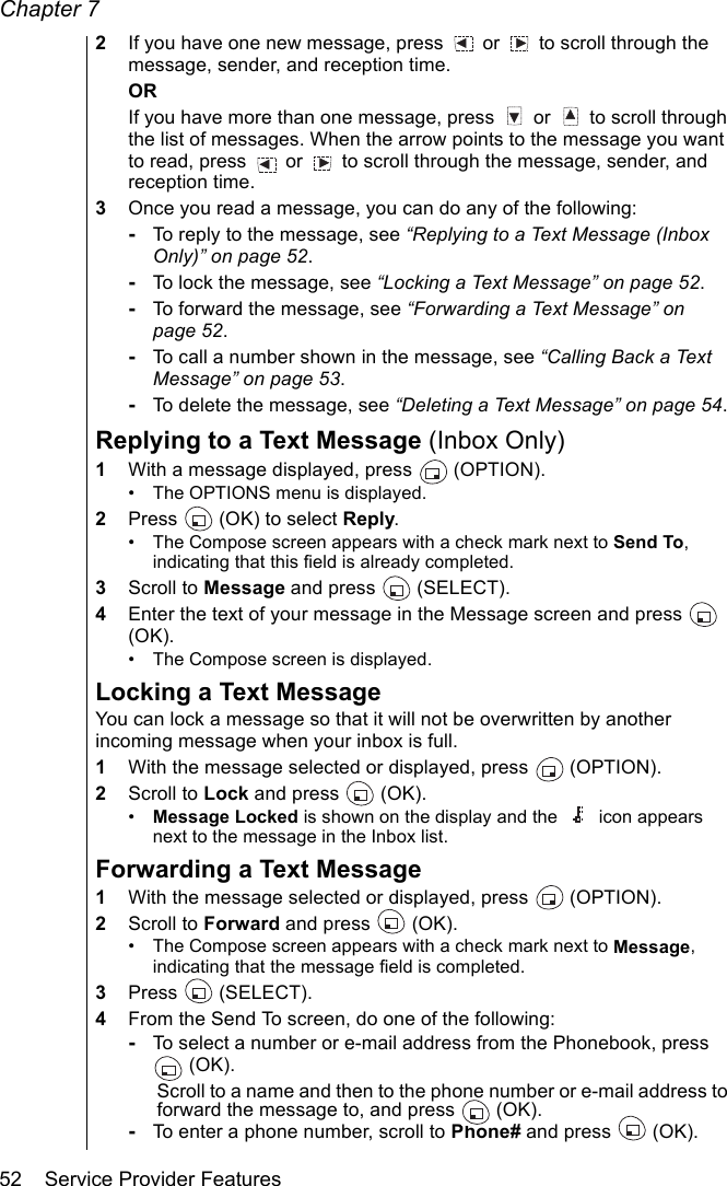 Chapter 752    Service Provider Features2If you have one new message, press   or   to scroll through the message, sender, and reception time.ORIf you have more than one message, press   or   to scroll through the list of messages. When the arrow points to the message you want to read, press   or   to scroll through the message, sender, and reception time.3Once you read a message, you can do any of the following: -To reply to the message, see “Replying to a Text Message (Inbox Only)” on page 52.-To lock the message, see “Locking a Text Message” on page 52.-To forward the message, see “Forwarding a Text Message” on page 52.-To call a number shown in the message, see “Calling Back a Text Message” on page 53.-To delete the message, see “Deleting a Text Message” on page 54.Replying to a Text Message (Inbox Only)1With a message displayed, press   (OPTION).• The OPTIONS menu is displayed. 2Press   (OK) to select Reply.• The Compose screen appears with a check mark next to Send To, indicating that this field is already completed.3Scroll to Message and press   (SELECT).4Enter the text of your message in the Message screen and press   (OK). • The Compose screen is displayed.Locking a Text MessageYou can lock a message so that it will not be overwritten by another incoming message when your inbox is full.1With the message selected or displayed, press   (OPTION).2Scroll to Lock and press   (OK).•Message Locked is shown on the display and the  icon appears next to the message in the Inbox list.Forwarding a Text Message1With the message selected or displayed, press   (OPTION).2Scroll to Forward and press   (OK). • The Compose screen appears with a check mark next to Message, indicating that the message field is completed.3Press  (SELECT).4From the Send To screen, do one of the following:-To select a number or e-mail address from the Phonebook, press  (OK). Scroll to a name and then to the phone number or e-mail address to forward the message to, and press   (OK).-To enter a phone number, scroll to Phone# and press   (OK).