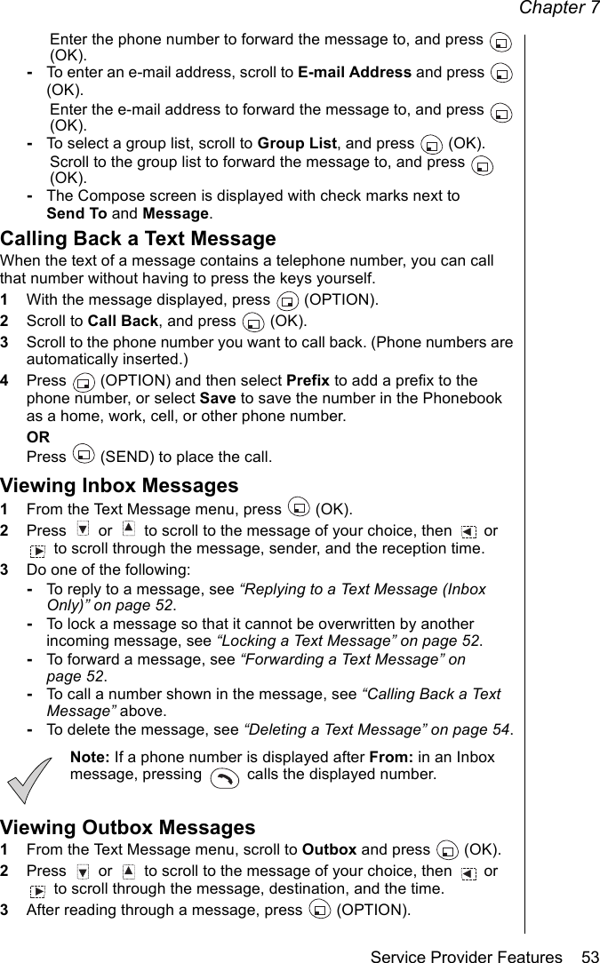 Chapter 7Service Provider Features    53Enter the phone number to forward the message to, and press   (OK).-To enter an e-mail address, scroll to E-mail Address and press   (OK). Enter the e-mail address to forward the message to, and press   (OK).-To select a group list, scroll to Group List, and press   (OK).Scroll to the group list to forward the message to, and press   (OK).-The Compose screen is displayed with check marks next to Send To and Message.Calling Back a Text MessageWhen the text of a message contains a telephone number, you can call that number without having to press the keys yourself.1With the message displayed, press   (OPTION). 2Scroll to Call Back, and press   (OK). 3Scroll to the phone number you want to call back. (Phone numbers are automatically inserted.) 4Press   (OPTION) and then select Prefix to add a prefix to the phone number, or select Save to save the number in the Phonebook as a home, work, cell, or other phone number.ORPress   (SEND) to place the call.Viewing Inbox Messages1From the Text Message menu, press   (OK).2Press   or   to scroll to the message of your choice, then   or  to scroll through the message, sender, and the reception time. 3Do one of the following:-To reply to a message, see “Replying to a Text Message (Inbox Only)” on page 52.-To lock a message so that it cannot be overwritten by another incoming message, see “Locking a Text Message” on page 52.-To forward a message, see “Forwarding a Text Message” on page 52.-To call a number shown in the message, see “Calling Back a Text Message” above.-To delete the message, see “Deleting a Text Message” on page 54.Note: If a phone number is displayed after From: in an Inbox message, pressing   calls the displayed number.Viewing Outbox Messages1From the Text Message menu, scroll to Outbox and press  (OK).2Press   or   to scroll to the message of your choice, then   or  to scroll through the message, destination, and the time. 3After reading through a message, press   (OPTION).