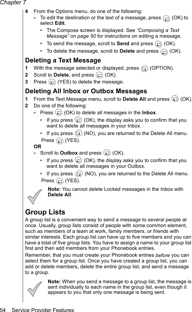 Chapter 754    Service Provider Features4From the Options menu, do one of the following:-To edit the destination or the text of a message, press  (OK) to select Edit. • The Compose screen is displayed. See “Composing a Text Message” on page 50 for instructions on editing a message.• To send the message, scroll to Send and press  (OK).• To delete the message, scroll to Delete and press  (OK). Deleting a Text Message1With the message selected or displayed, press   (OPTION). 2Scroll to Delete, and press   (OK). 3Press   (YES) to delete the message.Deleting All Inbox or Outbox Messages1From the Text Message menu, scroll to Delete All and press  (OK).2Do one of the following:-Press   (OK) to delete all messages in the Inbox.• If you press   (OK), the display asks you to confirm that you want to delete all messages in your Inbox.• If you press   (NO), you are returned to the Delete All menu.Press  (YES). OR-Scroll to Outbox and press   (OK).• If you press   (OK), the display asks you to confirm that you want to delete all messages in your Outbox. • If you press   (NO), you are returned to the Delete All menu.Press  (YES). Note: You cannot delete Locked messages in the Inbox with Delete All.Group ListsA group list is a convenient way to send a message to several people at once. Usually, group lists consist of people with some common element, such as members of a team at work, family members, or friends with similar interests. Each group list can have up to five members and you can have a total of five group lists. You have to assign a name to your group list first and then add members from your Phonebook entries. Remember, that you must create your Phonebook entries before you can select them for a group list. Once you have created a group list, you can add or delete members, delete the entire group list, and send a message to a group. Note: When you send a message to a group list, the message is sent individually to each name in the group list, even though it appears to you that only one message is being sent.