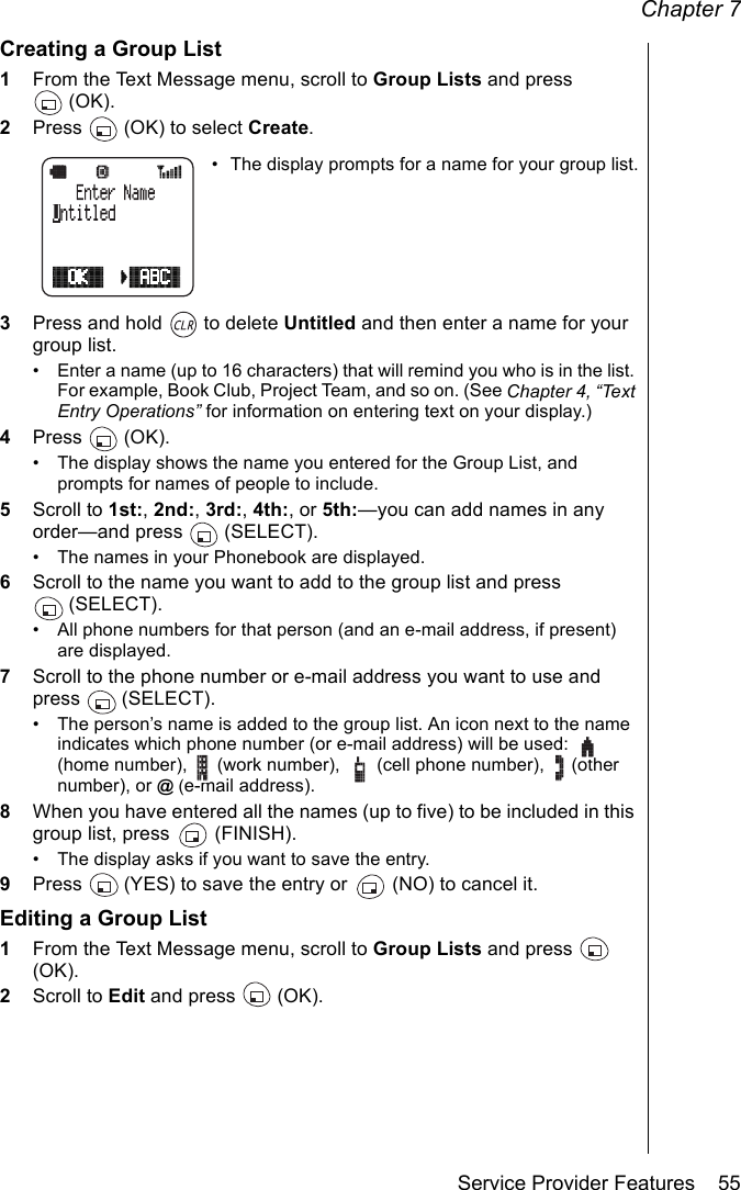 Chapter 7Service Provider Features    55Creating a Group List1From the Text Message menu, scroll to Group Lists and press (OK).2Press   (OK) to select Create.• The display prompts for a name for your group list.3Press and hold   to delete Untitled and then enter a name for your group list. • Enter a name (up to 16 characters) that will remind you who is in the list. For example, Book Club, Project Team, and so on. (See Chapter 4, “Text Entry Operations” for information on entering text on your display.)4Press  (OK).• The display shows the name you entered for the Group List, and prompts for names of people to include.5Scroll to 1st:, 2nd:, 3rd:, 4th:, or 5th:—you can add names in any order—and press   (SELECT).• The names in your Phonebook are displayed.6Scroll to the name you want to add to the group list and press (SELECT).• All phone numbers for that person (and an e-mail address, if present) are displayed.7Scroll to the phone number or e-mail address you want to use and press  (SELECT).• The person’s name is added to the group list. An icon next to the name indicates which phone number (or e-mail address) will be used:   (home number),   (work number),   (cell phone number),   (other number), or @ (e-mail address).8When you have entered all the names (up to five) to be included in this group list, press   (FINISH). • The display asks if you want to save the entry.9Press   (YES) to save the entry or   (NO) to cancel it.Editing a Group List1From the Text Message menu, scroll to Group Lists and press   (OK).2Scroll to Edit and press   (OK).