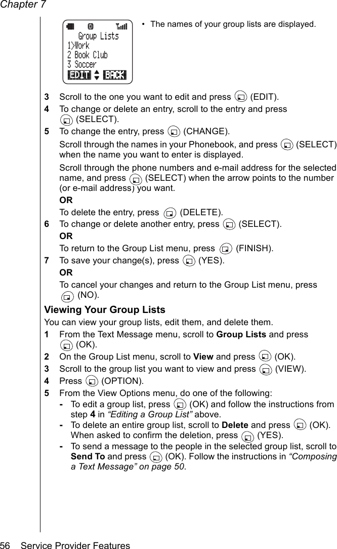 Chapter 756    Service Provider Features• The names of your group lists are displayed.3Scroll to the one you want to edit and press   (EDIT).4To change or delete an entry, scroll to the entry and press (SELECT).5To change the entry, press   (CHANGE). Scroll through the names in your Phonebook, and press   (SELECT) when the name you want to enter is displayed.Scroll through the phone numbers and e-mail address for the selected name, and press   (SELECT) when the arrow points to the number (or e-mail address) you want.ORTo delete the entry, press   (DELETE). 6To change or delete another entry, press   (SELECT).ORTo return to the Group List menu, press   (FINISH).7To save your change(s), press   (YES).ORTo cancel your changes and return to the Group List menu, press (NO).Viewing Your Group ListsYou can view your group lists, edit them, and delete them.1From the Text Message menu, scroll to Group Lists and press (OK).2On the Group List menu, scroll to View and press   (OK).3Scroll to the group list you want to view and press  (VIEW).4Press  (OPTION).5From the View Options menu, do one of the following:-To edit a group list, press   (OK) and follow the instructions from step 4 in “Editing a Group List” above.-To delete an entire group list, scroll to Delete and press  (OK). When asked to confirm the deletion, press  (YES).-To send a message to the people in the selected group list, scroll to Send To and press   (OK). Follow the instructions in “Composing a Text Message” on page 50.