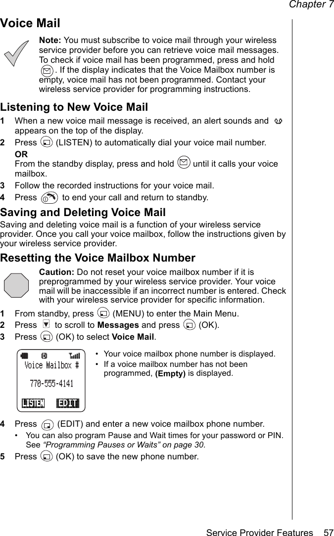 Chapter 7Service Provider Features    57Voice MailNote: You must subscribe to voice mail through your wireless service provider before you can retrieve voice mail messages. To check if voice mail has been programmed, press and hold . If the display indicates that the Voice Mailbox number is empty, voice mail has not been programmed. Contact your wireless service provider for programming instructions.Listening to New Voice Mail1When a new voice mail message is received, an alert sounds and   appears on the top of the display.2Press   (LISTEN) to automatically dial your voice mail number.ORFrom the standby display, press and hold   until it calls your voice mailbox.3Follow the recorded instructions for your voice mail.4Press   to end your call and return to standby.Saving and Deleting Voice MailSaving and deleting voice mail is a function of your wireless service provider. Once you call your voice mailbox, follow the instructions given by your wireless service provider.Resetting the Voice Mailbox NumberCaution: Do not reset your voice mailbox number if it is preprogrammed by your wireless service provider. Your voice mail will be inaccessible if an incorrect number is entered. Check with your wireless service provider for specific information.1From standby, press   (MENU) to enter the Main Menu.2Press   to scroll to Messages and press   (OK).3Press   (OK) to select Voice Mail.• Your voice mailbox phone number is displayed.• If a voice mailbox number has not been programmed, (Empty) is displayed.4Press   (EDIT) and enter a new voice mailbox phone number.• You can also program Pause and Wait times for your password or PIN. See “Programming Pauses or Waits” on page 30.5Press   (OK) to save the new phone number.