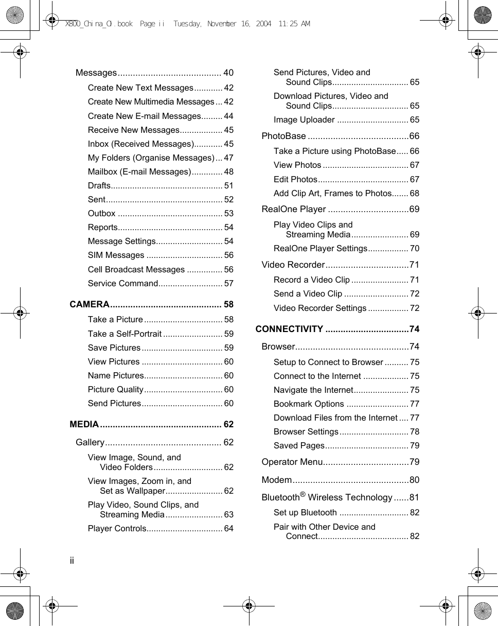 ii      Messages......................................... 40Create New Text Messages............ 42Create New Multimedia Messages ... 42Create New E-mail Messages......... 44Receive New Messages.................. 45Inbox (Received Messages)............ 45My Folders (Organise Messages) ... 47Mailbox (E-mail Messages)............. 48Drafts............................................... 51Sent................................................. 52Outbox ............................................ 53Reports............................................ 54Message Settings............................ 54SIM Messages ................................ 56Cell Broadcast Messages ............... 56Service Command........................... 57CAMERA............................................ 58Take a Picture ................................. 58Take a Self-Portrait ......................... 59Save Pictures .................................. 59View Pictures .................................. 60Name Pictures................................. 60Picture Quality................................. 60Send Pictures.................................. 60MEDIA ................................................ 62Gallery.............................................. 62View Image, Sound, and Video Folders............................. 62View Images, Zoom in, and Set as Wallpaper........................ 62Play Video, Sound Clips, and Streaming Media........................ 63Player Controls................................ 64Send Pictures, Video and Sound Clips................................ 65Download Pictures, Video and Sound Clips................................ 65Image Uploader .............................. 65PhotoBase ........................................66Take a Picture using PhotoBase..... 66View Photos .................................... 67Edit Photos...................................... 67Add Clip Art, Frames to Photos....... 68RealOne Player ................................69Play Video Clips and Streaming Media........................ 69RealOne Player Settings................. 70Video Recorder.................................71Record a Video Clip ........................ 71Send a Video Clip ........................... 72Video Recorder Settings ................. 72CONNECTIVITY .................................74Browser.............................................74Setup to Connect to Browser .......... 75Connect to the Internet ................... 75Navigate the Internet....................... 75Bookmark Options .......................... 77Download Files from the Internet .... 77Browser Settings ............................. 78Saved Pages................................... 79Operator Menu..................................79Modem..............................................80Bluetooth® Wireless Technology ......81Set up Bluetooth ............................. 82Pair with Other Device and Connect...................................... 82X800_China_OI.book  Page ii  Tuesday, November 16, 2004  11:25 AM