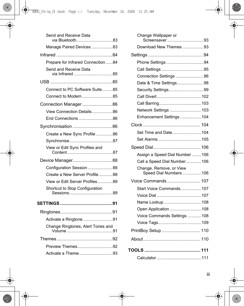    iiiSend and Receive Data via Bluetooth...............................83Manage Paired Devices ..................83Infrared .............................................84Prepare for Infrared Connection ......84Send and Receive Data via Infrared .................................85USB ..................................................85Connect to PC Software Suite.........85Connect to Modem ..........................85Connection Manager ........................86View Connection Details..................86End Connections .............................86Synchronisation ................................86Create a New Sync Profile ..............86Synchronise.....................................87View or Edit Sync Profiles and Content.......................................87Device Manager................................88Configuration Session .....................88Create a New Server Profile............88View or Edit Server Profiles.............89Shortcut to Stop Configuration Sessions.....................................89SETTINGS ..........................................91Ringtones..........................................91Activate a Ringtone .........................91Change Ringtones, Alert Tones and Volume .......................................91Themes.............................................92Preview Themes..............................92Activate a Theme.............................93Change Wallpaper or Screensaver ...............................93Download New Themes ..................93Settings ............................................ 94Phone Settings ................................94Call Settings ....................................95Connection Settings ........................96Date &amp; Time Settings.......................98Security Settings..............................99Call Divert ......................................102Call Barring....................................103Network Settings ...........................103Enhancement Settings ..................104Clock .............................................. 104Set Time and Date.........................104Set Alarms .....................................105Speed Dial...................................... 106Assign a Speed Dial Number ........106Call a Speed Dial Number .............106Change, Remove, or View Speed Dial Numbers ................106Voice Commands ........................... 107Start Voice Commands..................107Voice Dial ......................................107Name Lookup ................................108Open Application ...........................108Voice Commands Settings ............108Voice Tags.....................................109PrintBoy Setup ............................... 110About .............................................. 110TOOLS ............................................. 111Calculator ......................................111X800_China_OI.book  Page iii  Tuesday, November 16, 2004  11:25 AM