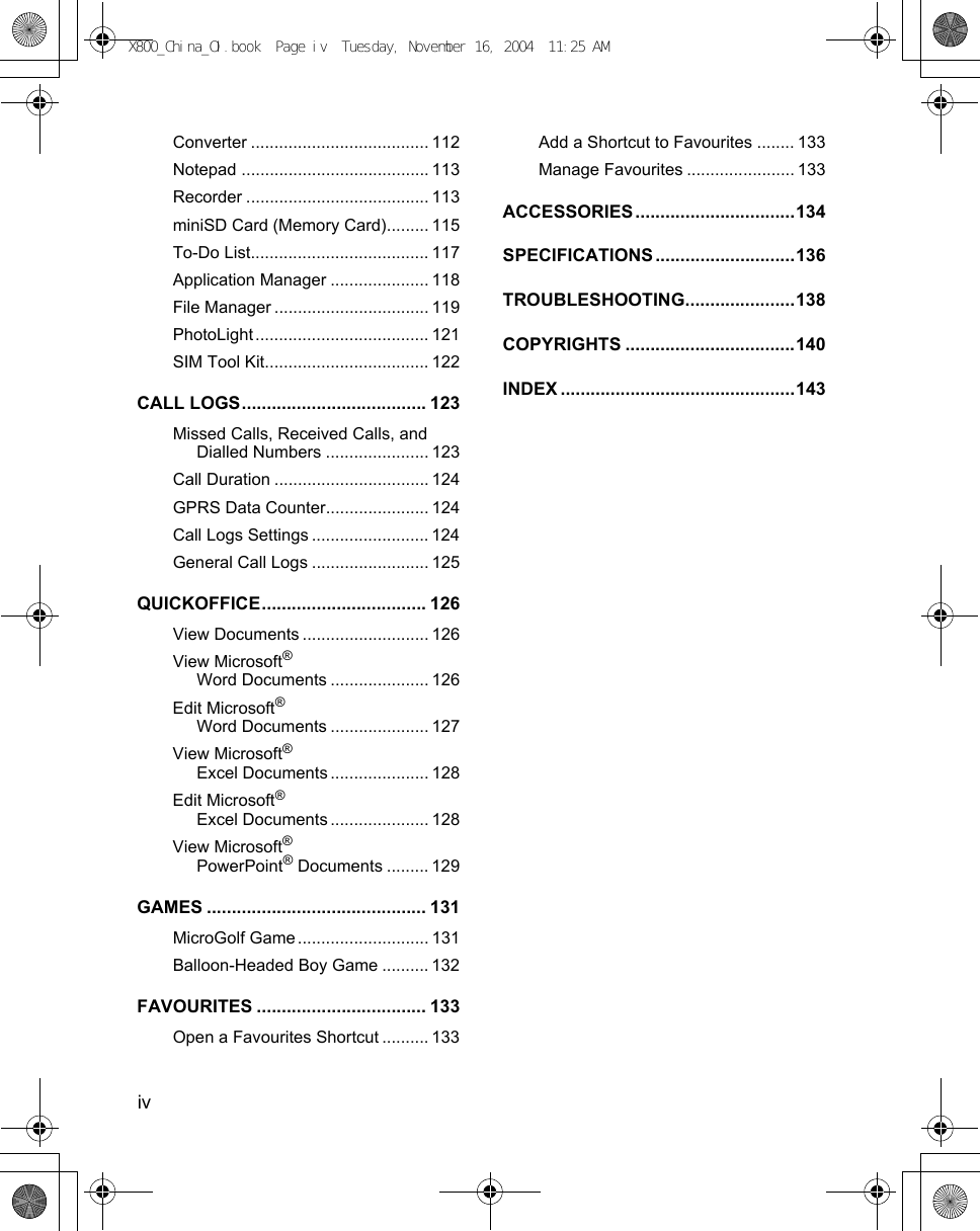 iv      Converter ...................................... 112Notepad ........................................ 113Recorder ....................................... 113miniSD Card (Memory Card)......... 115To-Do List...................................... 117Application Manager ..................... 118File Manager ................................. 119PhotoLight..................................... 121SIM Tool Kit................................... 122CALL LOGS..................................... 123Missed Calls, Received Calls, and Dialled Numbers ...................... 123Call Duration ................................. 124GPRS Data Counter...................... 124Call Logs Settings ......................... 124General Call Logs ......................... 125QUICKOFFICE................................. 126View Documents ........................... 126View Microsoft® Word Documents ..................... 126Edit Microsoft® Word Documents ..................... 127View Microsoft® Excel Documents ..................... 128Edit Microsoft® Excel Documents ..................... 128View Microsoft® PowerPoint® Documents ......... 129GAMES ............................................ 131MicroGolf Game ............................ 131Balloon-Headed Boy Game .......... 132FAVOURITES .................................. 133Open a Favourites Shortcut .......... 133Add a Shortcut to Favourites ........ 133Manage Favourites ....................... 133ACCESSORIES ................................134SPECIFICATIONS ............................136TROUBLESHOOTING......................138COPYRIGHTS ..................................140INDEX ...............................................143X800_China_OI.book  Page iv  Tuesday, November 16, 2004  11:25 AM