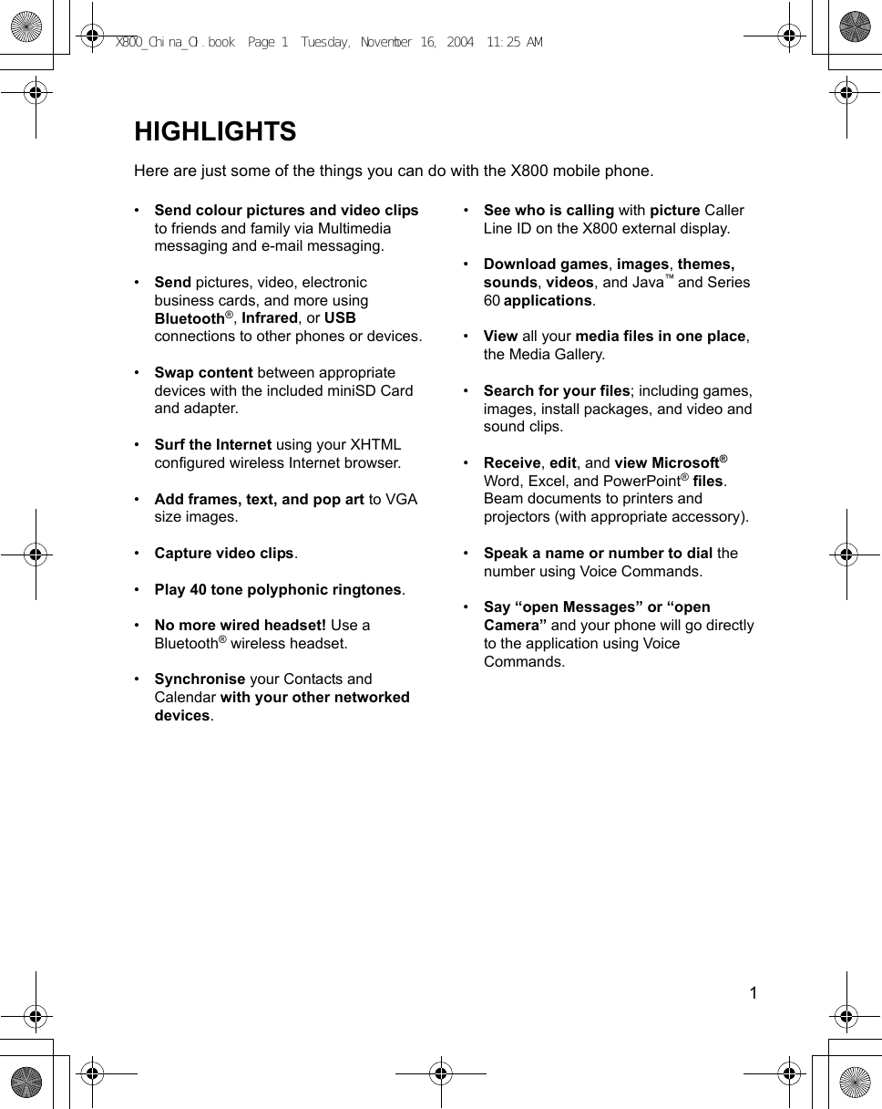    1HIGHLIGHTSHere are just some of the things you can do with the X800 mobile phone.•Send colour pictures and video clips to friends and family via Multimedia messaging and e-mail messaging.•Send pictures, video, electronic business cards, and more using Bluetooth®, Infrared, or USB connections to other phones or devices.•Swap content between appropriate devices with the included miniSD Card and adapter.•Surf the Internet using your XHTML configured wireless Internet browser.•Add frames, text, and pop art to VGA size images.•Capture video clips.•Play 40 tone polyphonic ringtones.•No more wired headset! Use a Bluetooth® wireless headset.•Synchronise your Contacts and Calendar with your other networked devices.•See who is calling with picture Caller Line ID on the X800 external display.•Download games, images, themes, sounds, videos, and Java™ and Series 60 applications. •View all your media files in one place, the Media Gallery.•Search for your files; including games, images, install packages, and video and sound clips.•Receive, edit, and view Microsoft® Word, Excel, and PowerPoint® files. Beam documents to printers and projectors (with appropriate accessory).•Speak a name or number to dial the number using Voice Commands.•Say “open Messages” or “open Camera” and your phone will go directly to the application using Voice Commands.X800_China_OI.book  Page 1  Tuesday, November 16, 2004  11:25 AM