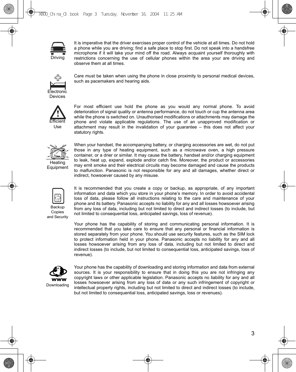    3It is imperative that the driver exercises proper control of the vehicle at all times. Do not holda phone while you are driving; find a safe place to stop first. Do not speak into a handsfreemicrophone if it will take your mind off the road. Always acquaint yourself thoroughly withrestrictions concerning the use of cellular phones within the area your are driving andobserve them at all times.Care must be taken when using the phone in close proximity to personal medical devices,such as pacemakers and hearing aids.For most efficient use hold the phone as you would any normal phone. To avoiddeterioration of signal quality or antenna performance, do not touch or cup the antenna areawhile the phone is switched on. Unauthorised modifications or attachments may damage thephone and violate applicable regulations. The use of an unapproved modification orattachment may result in the invalidation of your guarantee – this does not affect yourstatutory rights.When your handset, the accompanying battery, or charging accessories are wet, do not putthose in any type of heating equipment, such as a microwave oven, a high pressurecontainer, or a drier or similar. It may cause the battery, handset and/or charging equipmentto leak, heat up, expand, explode and/or catch fire. Moreover, the product or accessoriesmay emit smoke and their electrical circuits may become damaged and cause the productsto malfunction. Panasonic is not responsible for any and all damages, whether direct orindirect, howsoever caused by any misuse. It is recommended that you create a copy or backup, as appropriate, of any importantinformation and data which you store in your phone’s memory. In order to avoid accidentalloss of data, please follow all instructions relating to the care and maintenance of yourphone and its battery. Panasonic accepts no liability for any and all losses howsoever arisingfrom any loss of data, including but not limited to direct and indirect losses (to include, butnot limited to consequential loss, anticipated savings, loss of revenue).Your phone has the capability of storing and communicating personal information. It isrecommended that you take care to ensure that any personal or financial information isstored separately from your phone. You should use security features, such as the SIM lockto protect information held in your phone. Panasonic accepts no liability for any and alllosses howsoever arising from any loss of data, including but not limited to direct andindirect losses (to include, but not limited to consequential loss, anticipated savings, loss ofrevenue).Your phone has the capability of downloading and storing information and data from externalsources. It is your responsibility to ensure that in doing this you are not infringing anycopyright laws or other applicable legislation. Panasonic accepts no liability for any and alllosses howsoever arising from any loss of data or any such infringement of copyright orintellectual property rights, including but not limited to direct and indirect losses (to include,but not limited to consequential loss, anticipated savings, loss or revenues). DrivingElectronicDevicesEfficientUseHeatingEquipmentand SecurityBackupCopiesDownloadingX800_China_OI.book  Page 3  Tuesday, November 16, 2004  11:25 AM