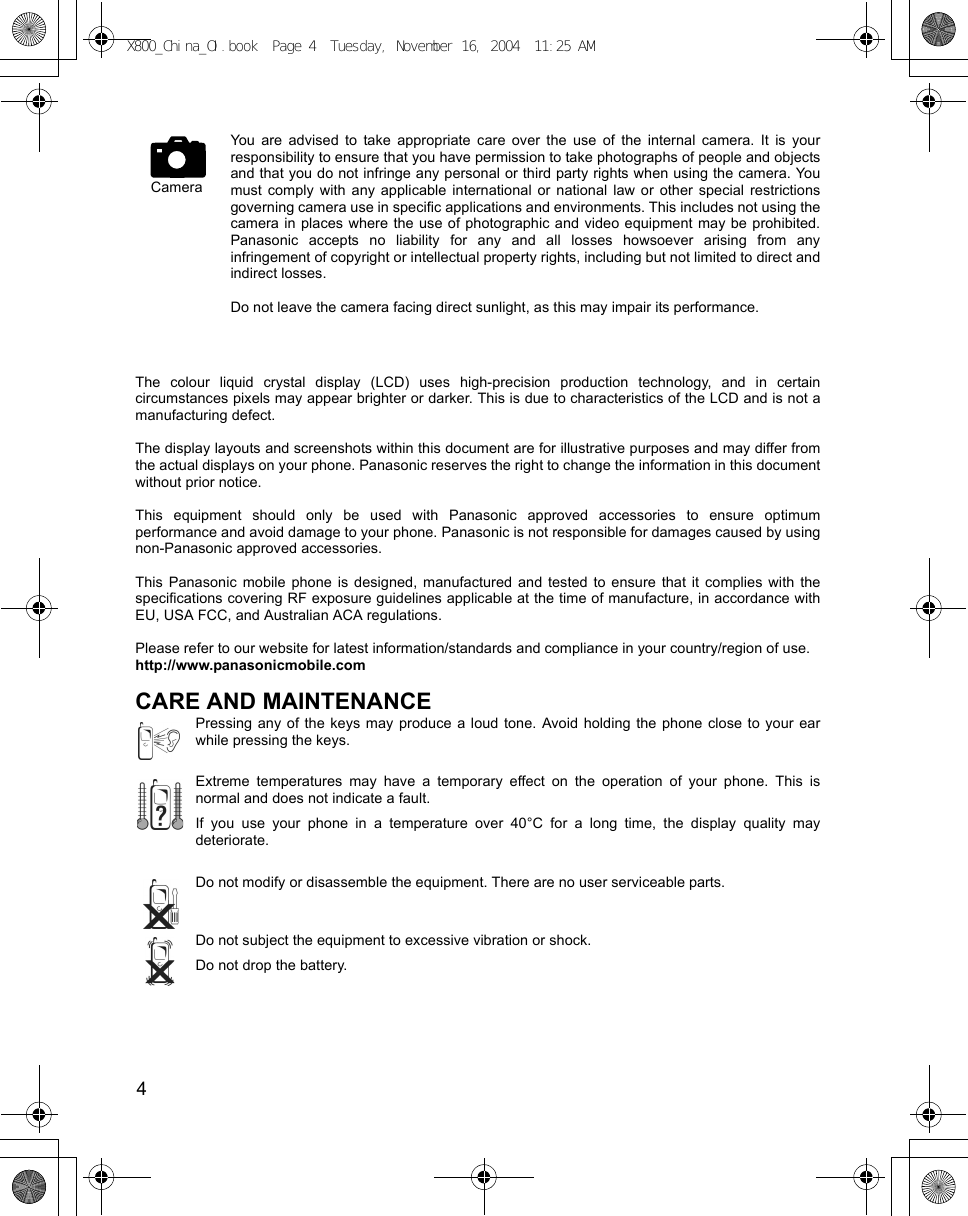 4      You are advised to take appropriate care over the use of the internal camera. It is yourresponsibility to ensure that you have permission to take photographs of people and objectsand that you do not infringe any personal or third party rights when using the camera. Youmust comply with any applicable international or national law or other special restrictionsgoverning camera use in specific applications and environments. This includes not using thecamera in places where the use of photographic and video equipment may be prohibited.Panasonic accepts no liability for any and all losses howsoever arising from anyinfringement of copyright or intellectual property rights, including but not limited to direct andindirect losses. Do not leave the camera facing direct sunlight, as this may impair its performance.The colour liquid crystal display (LCD) uses high-precision production technology, and in certaincircumstances pixels may appear brighter or darker. This is due to characteristics of the LCD and is not amanufacturing defect. The display layouts and screenshots within this document are for illustrative purposes and may differ fromthe actual displays on your phone. Panasonic reserves the right to change the information in this documentwithout prior notice.This equipment should only be used with Panasonic approved accessories to ensure optimumperformance and avoid damage to your phone. Panasonic is not responsible for damages caused by usingnon-Panasonic approved accessories.This Panasonic mobile phone is designed, manufactured and tested to ensure that it complies with thespecifications covering RF exposure guidelines applicable at the time of manufacture, in accordance withEU, USA FCC, and Australian ACA regulations.Please refer to our website for latest information/standards and compliance in your country/region of use.http://www.panasonicmobile.comCARE AND MAINTENANCEPressing any of the keys may produce a loud tone. Avoid holding the phone close to your earwhile pressing the keys.Extreme temperatures may have a temporary effect on the operation of your phone. This isnormal and does not indicate a fault.If you use your phone in a temperature over 40°C for a long time, the display quality maydeteriorate.Do not modify or disassemble the equipment. There are no user serviceable parts.Do not subject the equipment to excessive vibration or shock.Do not drop the battery.CameraX800_China_OI.book  Page 4  Tuesday, November 16, 2004  11:25 AM