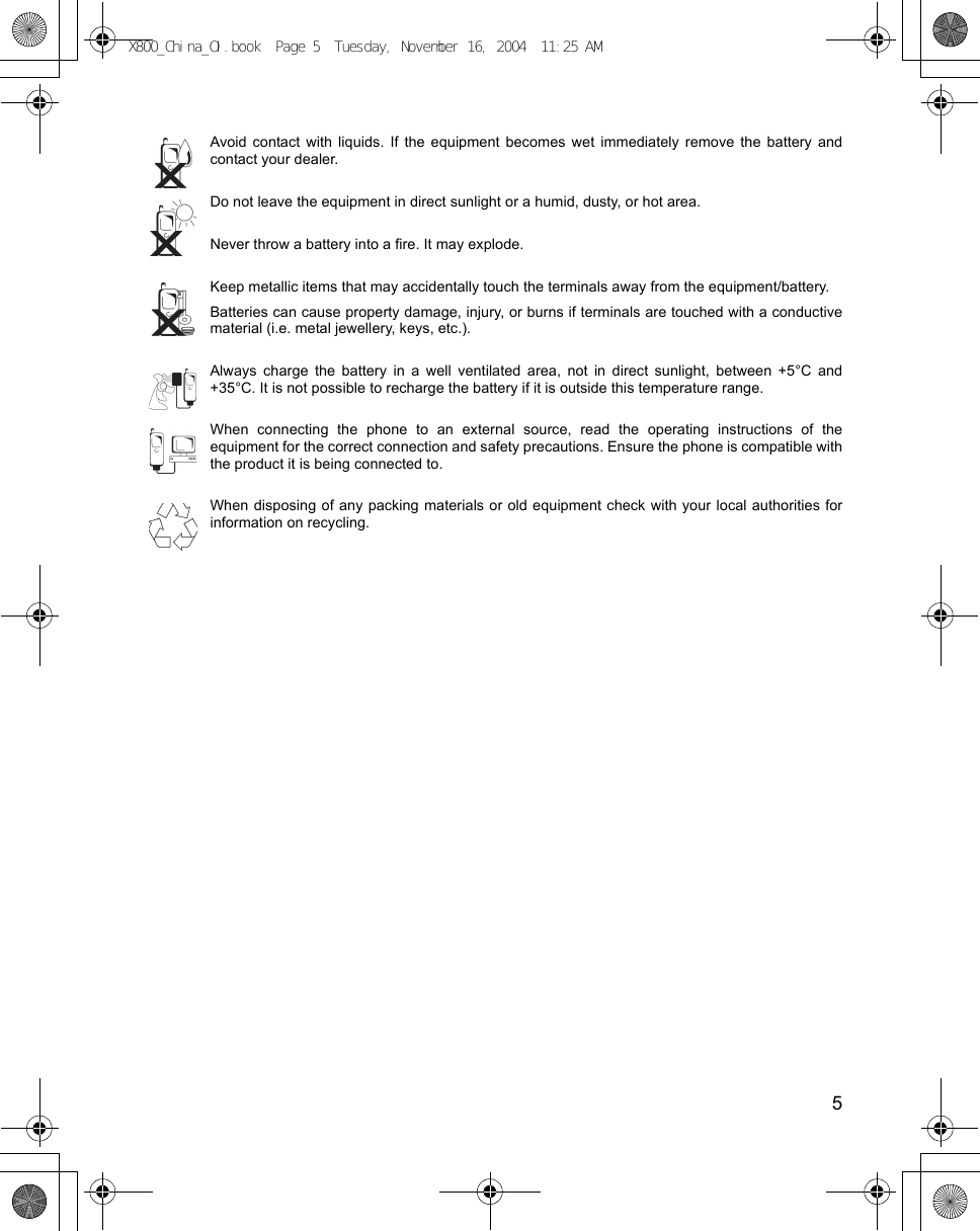    5Avoid contact with liquids. If the equipment becomes wet immediately remove the battery andcontact your dealer.Do not leave the equipment in direct sunlight or a humid, dusty, or hot area.Never throw a battery into a fire. It may explode.Keep metallic items that may accidentally touch the terminals away from the equipment/battery.Batteries can cause property damage, injury, or burns if terminals are touched with a conductivematerial (i.e. metal jewellery, keys, etc.).Always charge the battery in a well ventilated area, not in direct sunlight, between +5°C and+35°C. It is not possible to recharge the battery if it is outside this temperature range.When connecting the phone to an external source, read the operating instructions of theequipment for the correct connection and safety precautions. Ensure the phone is compatible withthe product it is being connected to.When disposing of any packing materials or old equipment check with your local authorities forinformation on recycling.X800_China_OI.book  Page 5  Tuesday, November 16, 2004  11:25 AM
