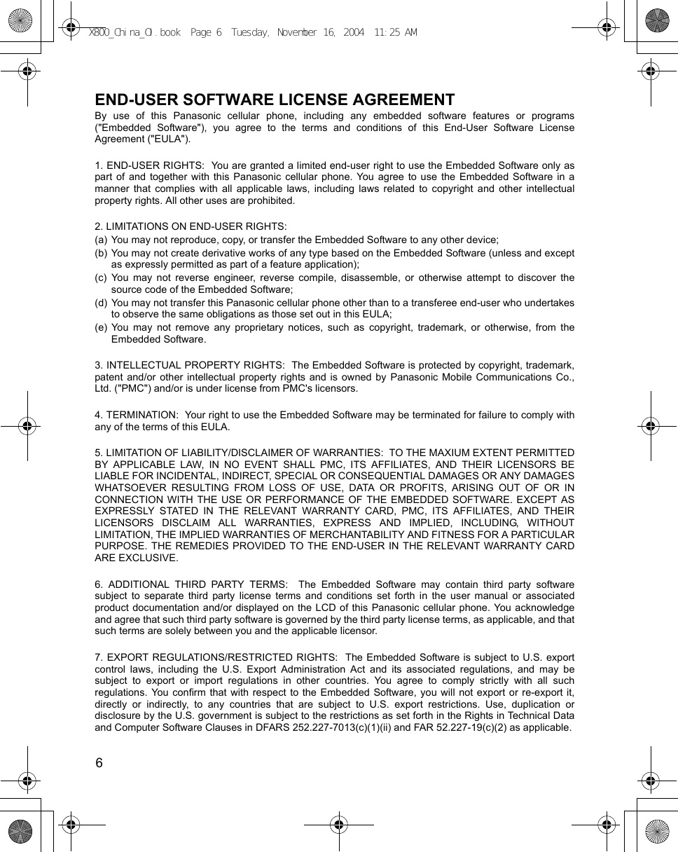 6      END-USER SOFTWARE LICENSE AGREEMENTBy use of this Panasonic cellular phone, including any embedded software features or programs(&quot;Embedded Software&quot;), you agree to the terms and conditions of this End-User Software LicenseAgreement (&quot;EULA&quot;).1. END-USER RIGHTS:  You are granted a limited end-user right to use the Embedded Software only aspart of and together with this Panasonic cellular phone. You agree to use the Embedded Software in amanner that complies with all applicable laws, including laws related to copyright and other intellectualproperty rights. All other uses are prohibited.2. LIMITATIONS ON END-USER RIGHTS:(a) You may not reproduce, copy, or transfer the Embedded Software to any other device;(b) You may not create derivative works of any type based on the Embedded Software (unless and exceptas expressly permitted as part of a feature application);(c) You may not reverse engineer, reverse compile, disassemble, or otherwise attempt to discover thesource code of the Embedded Software;(d) You may not transfer this Panasonic cellular phone other than to a transferee end-user who undertakesto observe the same obligations as those set out in this EULA;(e) You may not remove any proprietary notices, such as copyright, trademark, or otherwise, from theEmbedded Software.3. INTELLECTUAL PROPERTY RIGHTS:  The Embedded Software is protected by copyright, trademark,patent and/or other intellectual property rights and is owned by Panasonic Mobile Communications Co.,Ltd. (&quot;PMC&quot;) and/or is under license from PMC&apos;s licensors.4. TERMINATION:  Your right to use the Embedded Software may be terminated for failure to comply withany of the terms of this EULA.5. LIMITATION OF LIABILITY/DISCLAIMER OF WARRANTIES:  TO THE MAXIUM EXTENT PERMITTEDBY APPLICABLE LAW, IN NO EVENT SHALL PMC, ITS AFFILIATES, AND THEIR LICENSORS BELIABLE FOR INCIDENTAL, INDIRECT, SPECIAL OR CONSEQUENTIAL DAMAGES OR ANY DAMAGESWHATSOEVER RESULTING FROM LOSS OF USE, DATA OR PROFITS, ARISING OUT OF OR INCONNECTION WITH THE USE OR PERFORMANCE OF THE EMBEDDED SOFTWARE. EXCEPT ASEXPRESSLY STATED IN THE RELEVANT WARRANTY CARD, PMC, ITS AFFILIATES, AND THEIRLICENSORS DISCLAIM ALL WARRANTIES, EXPRESS AND IMPLIED, INCLUDING, WITHOUTLIMITATION, THE IMPLIED WARRANTIES OF MERCHANTABILITY AND FITNESS FOR A PARTICULARPURPOSE. THE REMEDIES PROVIDED TO THE END-USER IN THE RELEVANT WARRANTY CARDARE EXCLUSIVE.6. ADDITIONAL THIRD PARTY TERMS:  The Embedded Software may contain third party softwaresubject to separate third party license terms and conditions set forth in the user manual or associatedproduct documentation and/or displayed on the LCD of this Panasonic cellular phone. You acknowledgeand agree that such third party software is governed by the third party license terms, as applicable, and thatsuch terms are solely between you and the applicable licensor.7. EXPORT REGULATIONS/RESTRICTED RIGHTS:  The Embedded Software is subject to U.S. exportcontrol laws, including the U.S. Export Administration Act and its associated regulations, and may besubject to export or import regulations in other countries. You agree to comply strictly with all suchregulations. You confirm that with respect to the Embedded Software, you will not export or re-export it,directly or indirectly, to any countries that are subject to U.S. export restrictions. Use, duplication ordisclosure by the U.S. government is subject to the restrictions as set forth in the Rights in Technical Dataand Computer Software Clauses in DFARS 252.227-7013(c)(1)(ii) and FAR 52.227-19(c)(2) as applicable.X800_China_OI.book  Page 6  Tuesday, November 16, 2004  11:25 AM