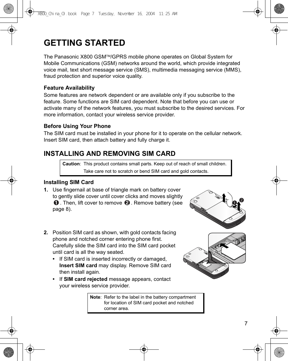   7GETTING STARTEDThe Panasonic X800 GSMTM/GPRS mobile phone operates on Global System for Mobile Communications (GSM) networks around the world, which provide integrated voice mail, text short message service (SMS), multimedia messaging service (MMS), fraud protection and superior voice quality.Feature AvailabilitySome features are network dependent or are available only if you subscribe to the feature. Some functions are SIM card dependent. Note that before you can use or activate many of the network features, you must subscribe to the desired services. For more information, contact your wireless service provider.Before Using Your PhoneThe SIM card must be installed in your phone for it to operate on the cellular network. Insert SIM card, then attach battery and fully charge it.INSTALLING AND REMOVING SIM CARDInstalling SIM Card1. Use fingernail at base of triangle mark on battery cover to gently slide cover until cover clicks and moves slightly . Then, lift cover to remove  . Remove battery (see page 8). 2. Position SIM card as shown, with gold contacts facing phone and notched corner entering phone first. Carefully slide the SIM card into the SIM card pocket until card is all the way seated.•If SIM card is inserted incorrectly or damaged, Insert SIM card may display. Remove SIM card then install again.•If SIM card rejected message appears, contact your wireless service provider.Caution: This product contains small parts. Keep out of reach of small children.Take care not to scratch or bend SIM card and gold contacts.Note: Refer to the label in the battery compartment for location of SIM card pocket and notched corner area.X800_China_OI.book  Page 7  Tuesday, November 16, 2004  11:25 AM