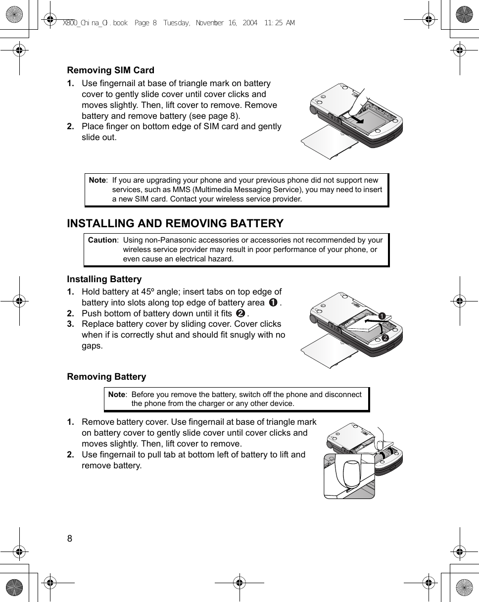 8      Removing SIM Card1. Use fingernail at base of triangle mark on battery cover to gently slide cover until cover clicks and moves slightly. Then, lift cover to remove. Remove battery and remove battery (see page 8).2. Place finger on bottom edge of SIM card and gently slide out.INSTALLING AND REMOVING BATTERYInstalling Battery1. Hold battery at 45º angle; insert tabs on top edge of battery into slots along top edge of battery area  .2. Push bottom of battery down until it fits  .3. Replace battery cover by sliding cover. Cover clicks when if is correctly shut and should fit snugly with no gaps.Removing Battery1. Remove battery cover. Use fingernail at base of triangle mark on battery cover to gently slide cover until cover clicks and moves slightly. Then, lift cover to remove.2. Use fingernail to pull tab at bottom left of battery to lift and remove battery.Note: If you are upgrading your phone and your previous phone did not support new services, such as MMS (Multimedia Messaging Service), you may need to insert a new SIM card. Contact your wireless service provider. Caution: Using non-Panasonic accessories or accessories not recommended by your wireless service provider may result in poor performance of your phone, or even cause an electrical hazard.Note: Before you remove the battery, switch off the phone and disconnect the phone from the charger or any other device.X800_China_OI.book  Page 8  Tuesday, November 16, 2004  11:25 AM