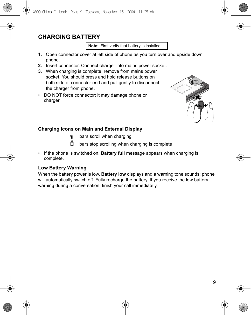    9CHARGING BATTERY1. Open connector cover at left side of phone as you turn over and upside down phone.2. Insert connector. Connect charger into mains power socket.3. When charging is complete, remove from mains power socket. You should press and hold release buttons on both side of connector end and pull gently to disconnect the charger from phone.• DO NOT force connector: it may damage phone or charger.Charging Icons on Main and External Display  bars scroll when chargingbars stop scrolling when charging is complete• If the phone is switched on, Battery full message appears when charging is complete.Low Battery WarningWhen the battery power is low, Battery low displays and a warning tone sounds; phone will automatically switch off. Fully recharge the battery. If you receive the low battery warning during a conversation, finish your call immediately.Note: First verify that battery is installed. X800_China_OI.book  Page 9  Tuesday, November 16, 2004  11:25 AM