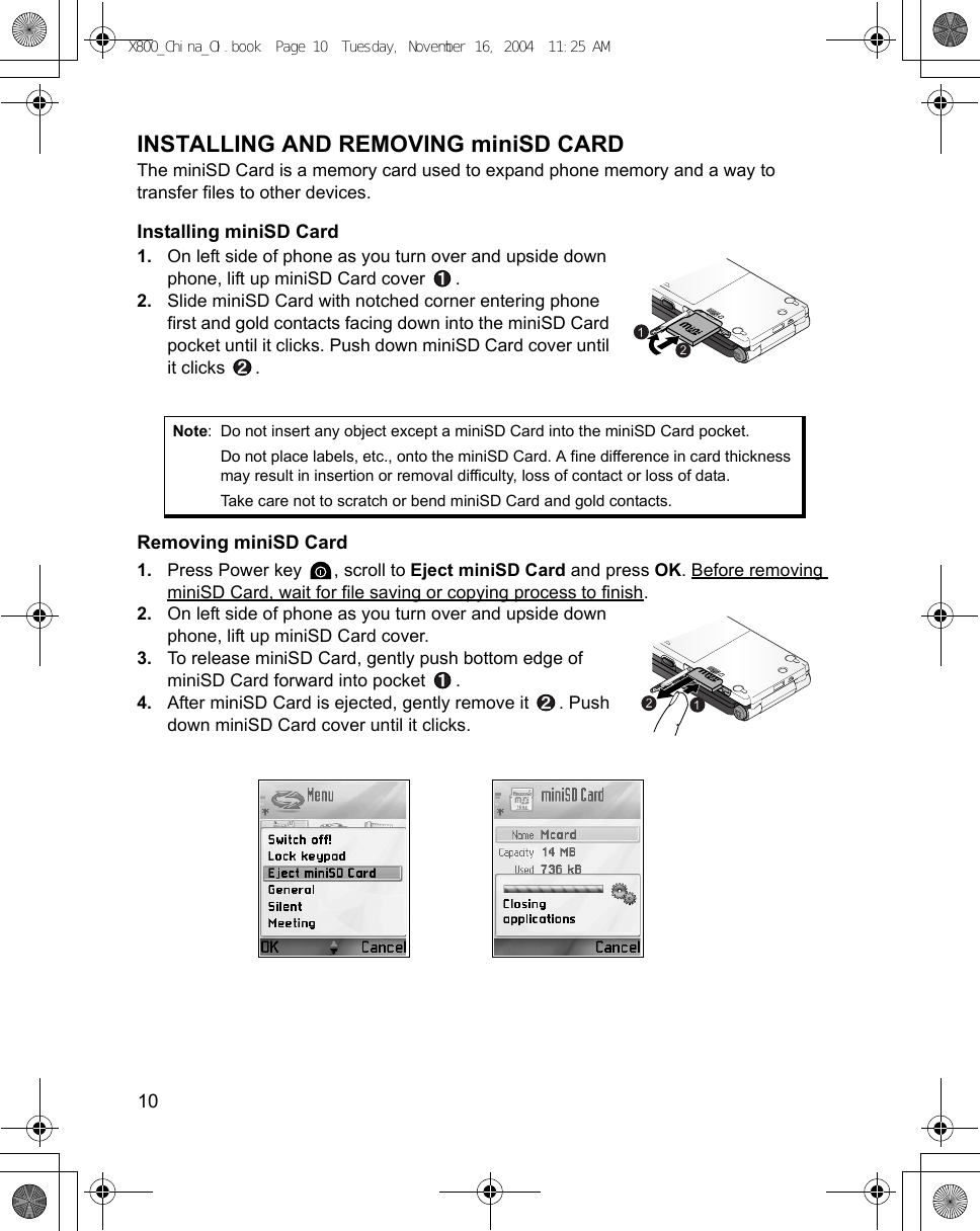 10      INSTALLING AND REMOVING miniSD CARDThe miniSD Card is a memory card used to expand phone memory and a way to transfer files to other devices.Installing miniSD Card1. On left side of phone as you turn over and upside down phone, lift up miniSD Card cover  . 2. Slide miniSD Card with notched corner entering phone first and gold contacts facing down into the miniSD Card pocket until it clicks. Push down miniSD Card cover until it clicks  .Removing miniSD Card1. Press Power key  , scroll to Eject miniSD Card and press OK. Before removing miniSD Card, wait for file saving or copying process to finish.2. On left side of phone as you turn over and upside down phone, lift up miniSD Card cover. 3. To release miniSD Card, gently push bottom edge of miniSD Card forward into pocket  . 4. After miniSD Card is ejected, gently remove it  . Push down miniSD Card cover until it clicks.Note: Do not insert any object except a miniSD Card into the miniSD Card pocket.Do not place labels, etc., onto the miniSD Card. A fine difference in card thickness may result in insertion or removal difficulty, loss of contact or loss of data.Take care not to scratch or bend miniSD Card and gold contacts. X800_China_OI.book  Page 10  Tuesday, November 16, 2004  11:25 AM